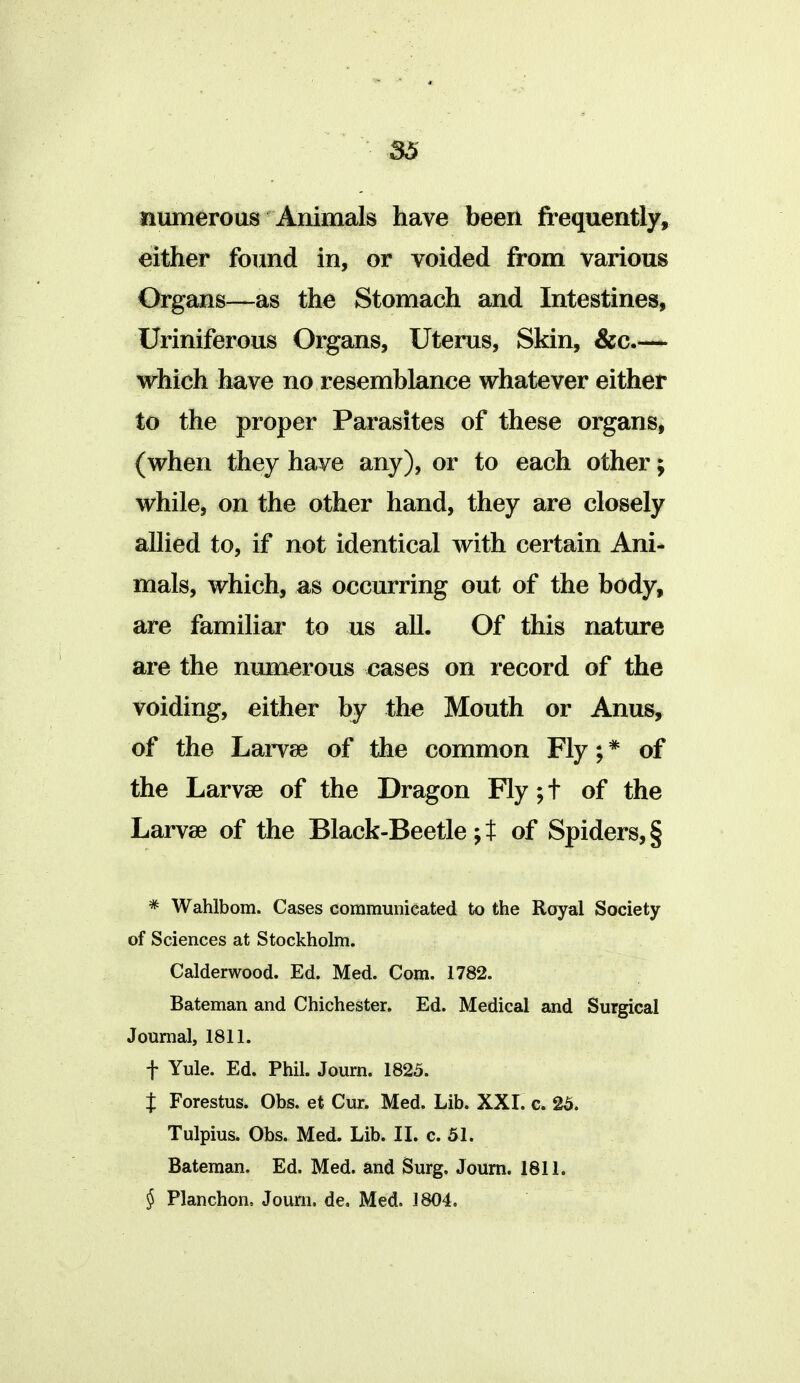 numerous Animals have been frequently, either found in, or voided from various Organs—^as the Stomach and Intestines, Uriniferous Organs, Uterus, Skin, &c.— which have no resemblance whatever either to the proper Parasites of these organs, (when they have any), or to each other; whilcj on the other hand, they are closely allied to, if not identical with certain Ani* mals, which, as occurring out of the body, are familiar to us all. Of this nature are the numerous eases on record of the voiding, either by the Mouth or Anus, of the Larvae of the common Fly; * of the Larvae of the Dragon Fly;t of the Larvae of the Black-Beetle; t of Spiders, § * Wahlbom. Cases communicated to the Royal Society of Sciences at Stockholm. Calderwood. Ed. Med. Com. 1782. Bateman and Chichester. Ed. Medical and Surgical Journal, 1811. t Yule. Ed. Phil. Journ. 1825. t Forestus. Obs. et Cur. Med. Lib. XXI. e. 25. Tulpius. Obs. Med. Lib. IL c. 51. Bateman. Ed. Med. and Surg. Journ. 1811. § Planchon, Journ. de, Med. 1804.