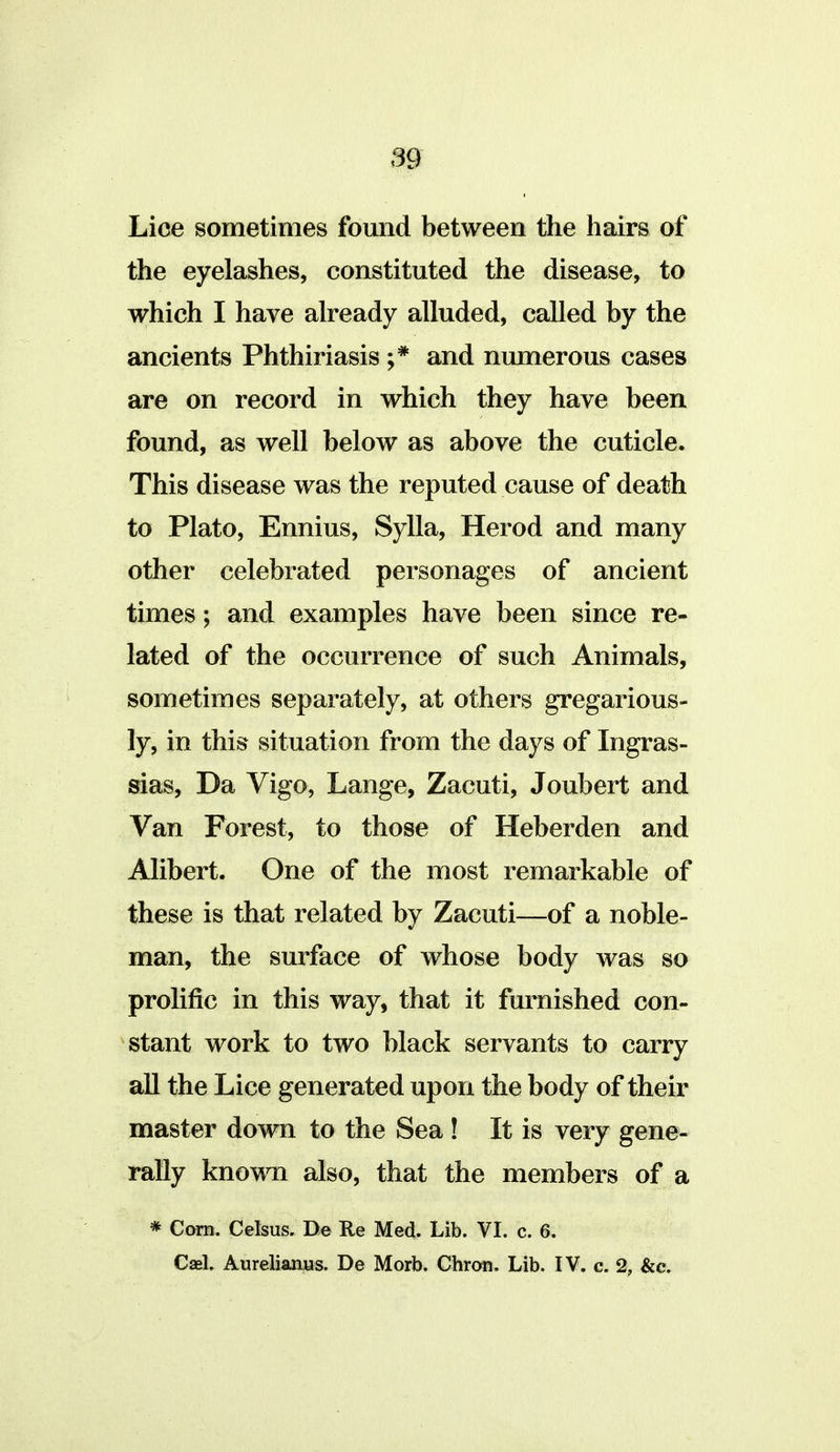 Lice sometimes fomid between the hairs of the eyelashes, constituted the disease, to which I have already alluded, called by the ancients Phthiriasis ;* and numerous cases are on record in which they have been found, as well below as above the cuticle. This disease was the reputed cause of death to Plato, Ennius, Sylla, Herod and many other celebrated personages of ancient times; and examples have been since re- lated of the occurrence of such Animals, sometimes separately, at others gregarious- ly, in this situation from the days of Ingras- sias. Da Vigo, Lange, Zacuti, Joubert and Van Forest, to those of Heberden and Alibert. One of the most remarkable of these is that related by Zacuti—of a noble- man, the surface of whose body was so prolific in this way, that it furnished con- stant work to two black servants to carry all the Lice generated upon the body of their master down to the Sea! It is very gene- rally known also, that the members of a * Com. Celsus. De Re Med. Lib. VI. c. 6. Casl. Aureliantts. De Morb. Chron. Lib. IV. c. 2, &c.