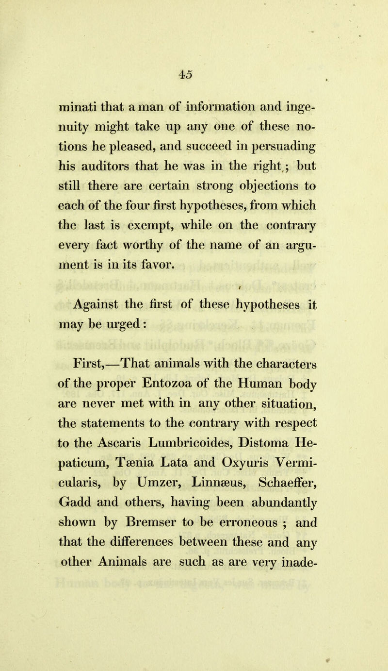 minati that a man of information and inge- nuity might take up any one of these no- tions he pleased, and succeed in persuading his auditors that he was in the right,; but still there are certain strong objections to each of the four first hypotheses, from which the last is exempt, while on the contrary every fact worthy of the name of an argu- ment is in its favor. Against the first of these hypotheses it may be urged: First,—That animals with the characters of the proper Entozoa of the Human body are never met with in any other situation, the statements to the contrary with respect to the Ascaris Lumbricoides, Distoma He- paticum. Taenia Lata and Oxyuris Vermi- cularis, by Umzer, Linnaeus, SchaefFer, Gadd and others, having been abundantly shown by Bremser to be erroneous ; and that the differences between these and any other Animals are such as are very inade-