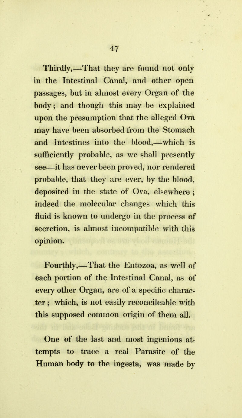 Thirdly,—That they are found not only in the Intestinal Canal, and other open passages, but in almost every Organ of the body; and though this may be explained upon the presumption that the alleged Ova may have been absorbed from the Stomach and Intestines into the blood,—which is sufficiently probable, as we shall presently see—it has never been proved, nor rendered probable, that they are ever, by the blood, deposited in the state of Ova, elsewhere ; indeed the molecular changes which this fluid is known to undergo in the process of secretion, is almost incompatible with this opinion. Fourthly,—That the Entozoa, as well of each portion of the Intestinal Canal, as of every other Organ, are of a specific charac- ter ; which, is not easily reconcileable with this supposed common origin of them all. One of the last and most ingenious at- tempts to trace a real Parasite of the Human body to th^ ingesta, was made by