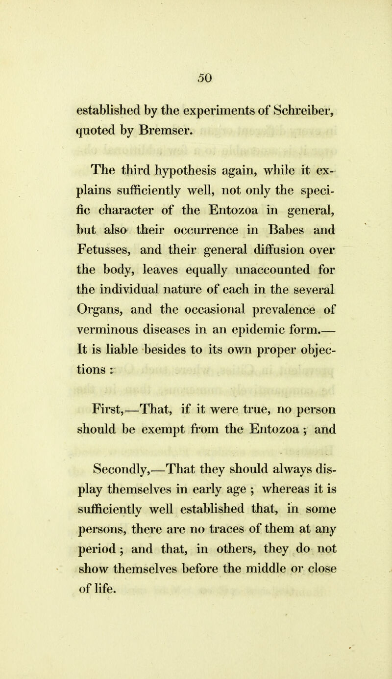 established by the experiments of Schreiber, quoted by Bremser. The third hypothesis again, while it ex- plains sufficiently well, not only the speci- fic character of the Entozoa in general, but also their occurrence in Babes and Fetusses, and their general diffusion over the body, leaves equally unaccounted for the individual nature of each in the several Organs, and the occasional prevalence of verminous diseases in an epidemic form.— It is liable besides to its own proper objec- tions : First,^^—That, if it were true, no person should be exempt from the Entozoa; and Secondly,—That they should always dis- play themselves in early age ; whereas it is sufficiently well established that, in some persons, there are no traces of them at any period ; and that, in others, they do not show themselves before the middle or close of life.