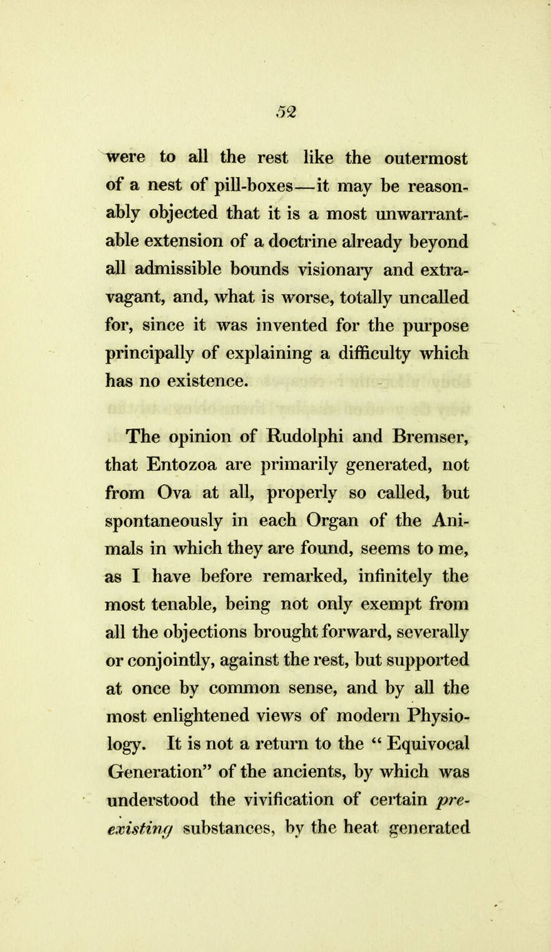 5^ i^ere to all the rest like the outermost of a nest of pill-boxes—it may be reason- ably objected that it is a most unwarrant- able extension of a doctrine already beyond all admissible bounds visionary and extra- vagant, and, what is worse, totally uncalled for, since it was invented for the purpose principally of explaining a difficulty which has no existence. The opinion of Rudolphi and Bremser, that Entozoa are primarily generated, not from Ova at all, properly so called, but spontaneously in each Organ of the Ani- mals in which they are found, seems to me, as I have before remarked, infinitely the most tenable, being not only exempt from all the objections brought forward, severally or conjointly, against the rest, but supported at once by common sense, and by all the most enlightened views of modern Physio- logy. It is not a return to the  Equivocal Generation of the ancients, by which was understood the vivification of certain pre- existing/ substances, by the heat generated