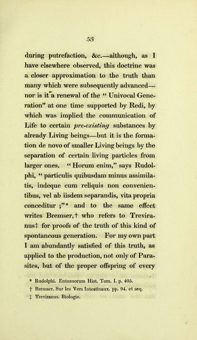 during putrefaction, &c.—although, as I have elsewhere observed, this doctrine was a closer approximation to the truth than many which were subsequently advanced— nor is it*a renewal of the Univocal Gene- ration at one time supported by Redi, by which was implied the communication of Life to certain pre-existing substances by already Living beings—but it is the forma- tion de novo of smaller Living beings by the separation of certain living particles from larger ones.  Horum enim, says Rudol- phi,  particulis quibusdam minus assimila- tis, indeque cum reliquis non convenien- tibus, vel ab iisdem separandis, vita propria conceditur and to the same effect writes Bremser,t who refers to Trevira- nust for proofs of the truth of this kind of spontaneous generation. For my own part I am abundantly satisfied of this truth, as applied to the production, not only of Para- sites, but of the proper offspring of every * Rudolphi. Entozoorum Hist. Tom. I. p. 405. f Bremser. Sur les Vers Intestinaux. pp. 94. et seq. X Treviranus. Biologie.