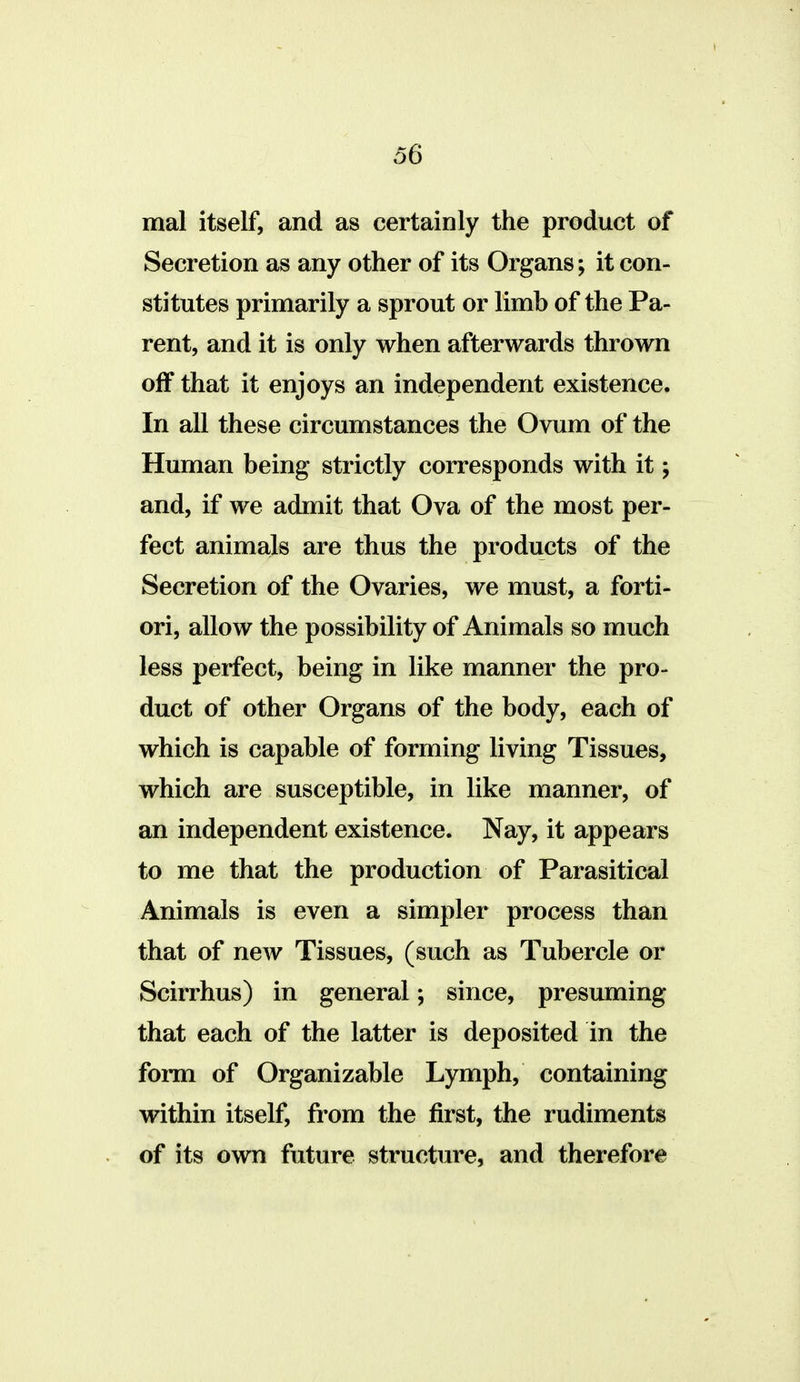 mal itself, and as certainly the product of Secretion as any other of its Organs; it con- stitutes primarily a sprout or limb of the Pa- rent, and it is only when afterwards thrown off that it enjoys an independent existence. In all these circumstances the Ovum of the Human being strictly corresponds with it; and, if we admit that Ova of the most per- fect animals are thus the products of the Secretion of the Ovaries, we must, a forti- ori, allow the possibility of Animals so much less perfect, being in like manner the pro- duct of other Organs of the body, each of which is capable of forming living Tissues, which are susceptible, in like manner, of an independent existence. Nay, it appears to me that the production of Parasitical Animals is even a simpler process than that of new Tissues, (such as Tubercle or Scirrhus) in general; since, presuming that each of the latter is deposited in the form of Organizable Lymph, containing within itself, from the first, the rudiments of its own futures structure, and therefore