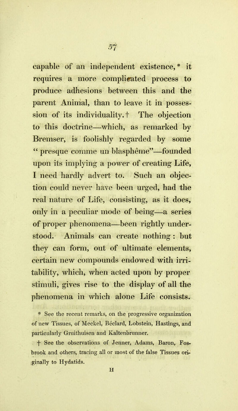 capable of an independent existence,* it requires a more complicrated process to produce adhesions between this and the parent Animal, than to leave it in posses- sion of its individuality, t The objection to this doctrine—which, as remarked by Bremser, is foolishly regarded by some presque comme un blaspheme—founded upon its implying a power of creating Life, I need hardly advert to. Such an objec- tion could never have been urged, had the real nature of Life, consisting, as it does, only in a peculiar mode of being—a series of proper phenomena—been rightly under- stood. Animals can create nothing : but they can form, out of ultimate elements, certain new compounds endowed with irri- tability, which, when acted upon by proper stimuli, gives rise to the display of all the phenomena in which alone Life consists. * See the recent remarks, on the progressive organization of new Tissues, of Meckel, Beclard, Lobstein, Hastings, and particularly Gruithuisen and Kaltenbrunner. f See the observations of Jenner, Adams, Baron, Fos- brook and others, tracing all or most of the false Tissues ori- ginally to Hydatids. H