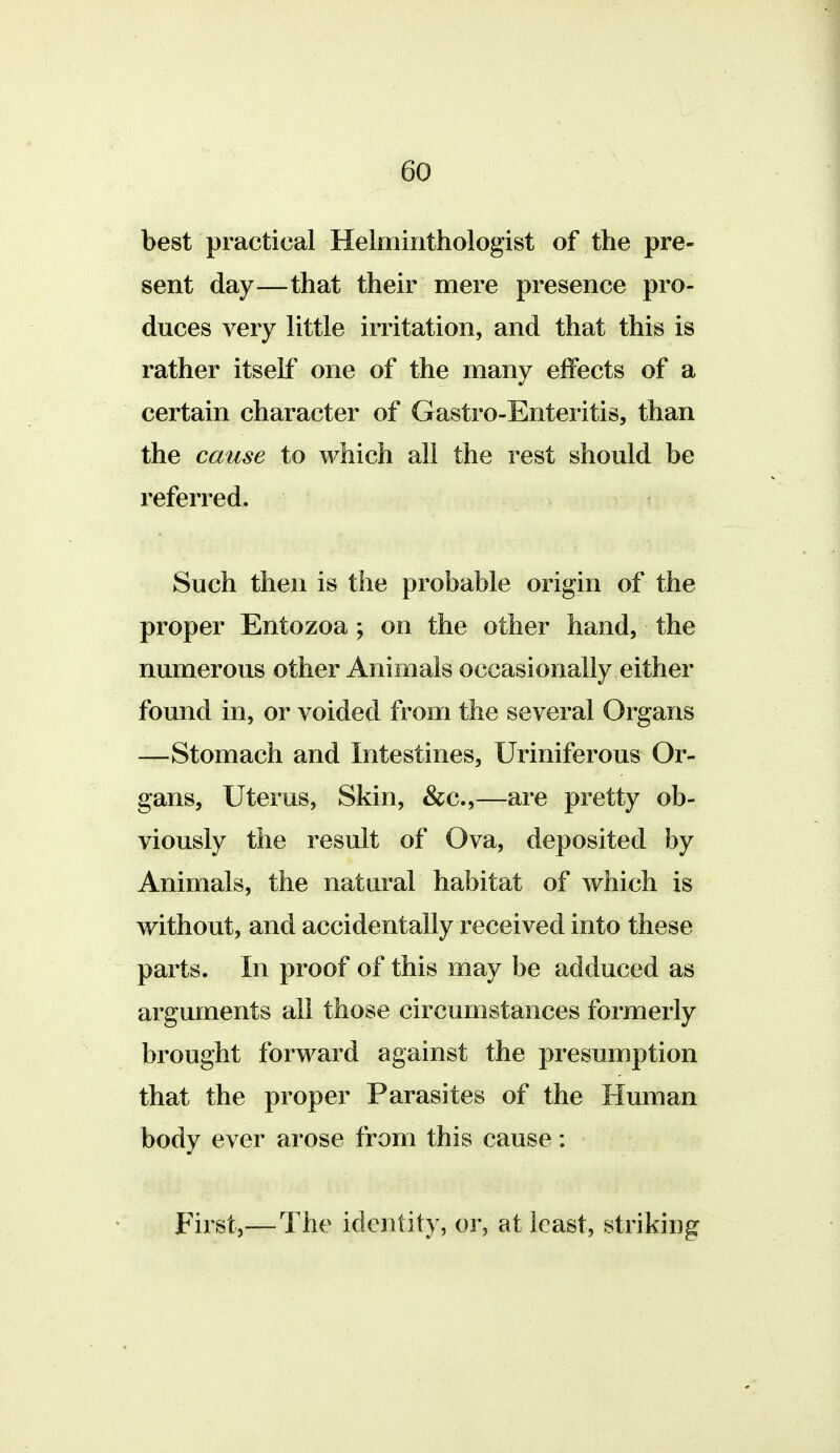 best practical Helminthologist of the pre- sent day—that their mere presence pro- duces very little irritation, and that this is rather itself one of the many effects of a certain character of Gastro-Enteritis, than the cause to which all the rest should be referred. Such then is the probable origin of the proper Entozoa ; on the other hand, the numerous other Animals occasionally either found in, or voided from the several Organs —Stomach and Intestines, Uriniferous Or- gans, Uterus, Skin, &c.,—are pretty ob- viously the result of Ova, deposited by Animals, the natural habitat of which is without, and accidentally received into these parts. In proof of this may be adduced as arguments all those circumstances formerly brought forward against the presumption that the proper Parasites of the Human body ever arose from this cause: First,—The identity, or, at least, striking