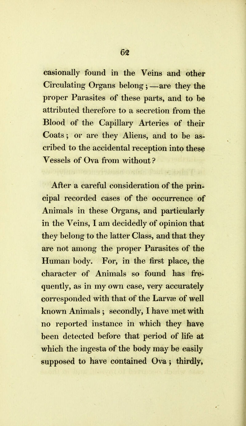 casionally found in the Veins and other Circulating Organs belong;—are they the proper Parasites of these parts, and to be attributed therefore to a secretion from the Blood of the Capillary Arteries of their Coats; or are they Aliens, and to be as- cribed to the accidental reception into these Vessels of Ova from without ? After a careful consideration of the prin- cipal recorded cases of the occurrence of Animals in these Organs, and particularly in the Veins, I am decidedly of opinion that they belong to the latter Class, and that they are not among the proper Parasites of the Human body. For, in the first place, the character of Animals so found has fre- quently, as in my own case, very accurately corresponded with that of the Larvae of well known Animals ; secondly, I have met with no reported instance in which they have been detected before that period of life at which the ingesta of the body may be easily supposed to have contained Ova; thirdly,