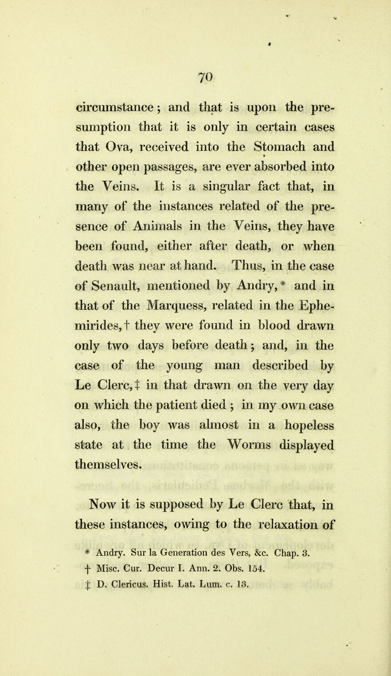 circumstance; and that is upon the pre- sumption that it is only in certain cases that Ova, received into the Stomach and other open passages, are ever absorbed into the Veins. It is a singular fact that, in many of the instances related of the pre- sence of Animals in the Veins, they have been found, either after death, or when death was near at hand. Thus, in the case of Senault, mentioned by Andry, * and in that of the Marquess, related in the Ephe- mirides,t they were found in blood drawn only two days before death; and, in the case of the young man described by Le Clerct in that drawn on the very day on which the patient died ; in my own case also, the boy was almost in a hopeless state at the time the Worms displayed themselves. Now it is supposed by Le Clerc that, in these instances, owing to the relaxation of * Andry. Sur la Generation des Vers, &c. Chap. 3. f Misc. Cur. Decur I. Ann. 2. Obs. 154. I D. Clericus. Hist. Lat. Lum. c. 13.