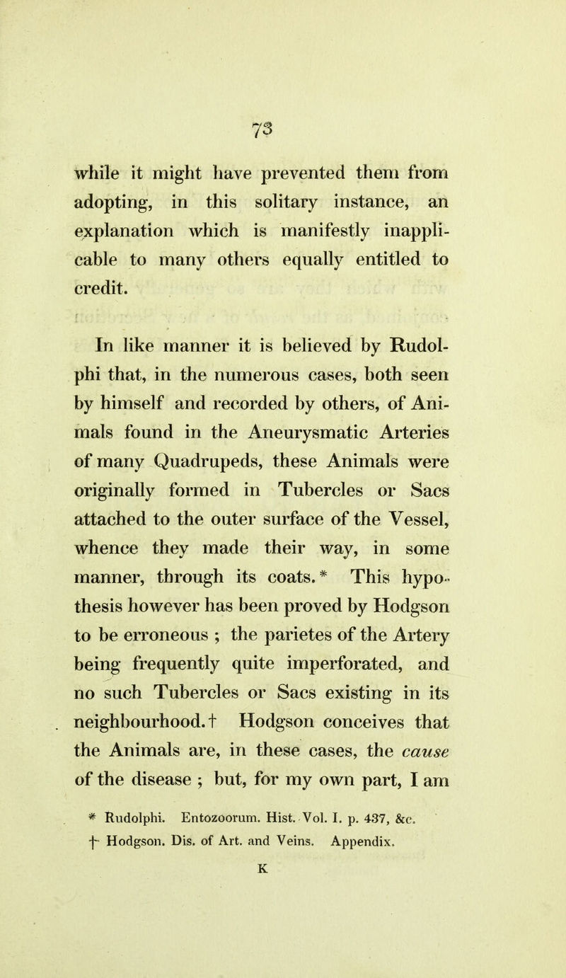 while it might have prevented theni from adopting, in this solitary instance, an explanation which is manifestly inappli- cable to many others equally entitled to credit. In like manner it is believed by Rudol- ph! that, in the numerous cases, both seen by himself and recorded by others, of Ani- mals found in the Aneurysm atic Arteries of many Quadrupeds, these Animals were originally formed in Tubercles or Sacs attached to the outer surface of the Vessel, whence they made their way, in some manner, through its coats.* This hypo- thesis however has been proved by Hodgson to be erroneous ; the parietes of the Artery being frequently quite imperforated, and no such Tubercles or Sacs existing in its neighbourhood, t Hodgson conceives that the Animals are, in these cases, the causa of the disease ; but, for my own part, I am * Rudolphi. Entozoomm. Hist. Vol. I. p. 437, &c. \ Hodgson. Dis. of Art. and Veins. Appendix. K