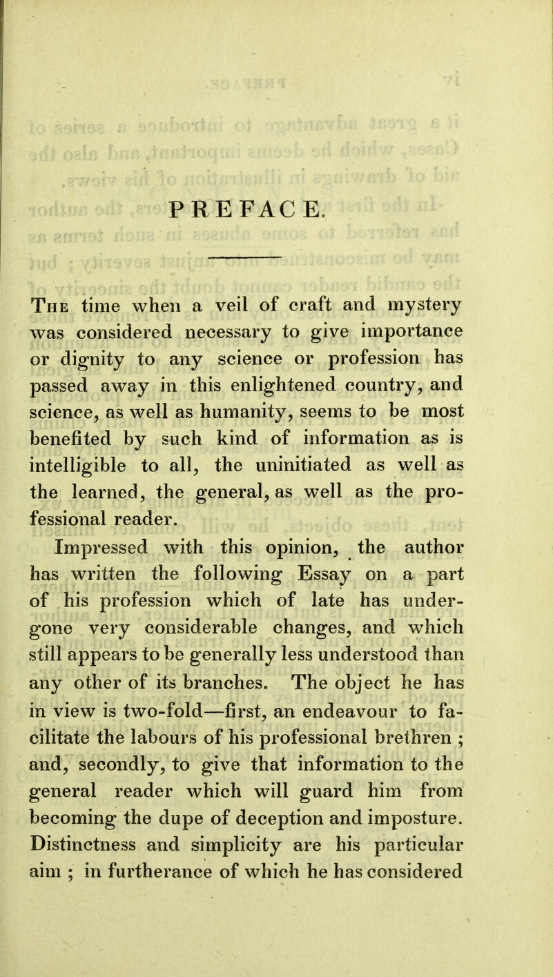 PREFACE. The time when a veil of craft and mystery Avas considered necessary to give importance or dignity to any science or profession has passed away in this enlightened country, and science, as well as humanity, seems to be most benefited by such kind of information as is intelligible to all, the uninitiated as well as the learned, the general, as well as the pro- fessional reader. Impressed with this opinion, the author has written the following Essay on a part of his profession which of late has under- gone very considerable changes, and which still appears to be generally less understood than any other of its branches. The object he has in view is two-fold—first, an endeavour to fa- cilitate the labours of his professional brethren ; and, secondly, to give that information to the general reader which will guard him from becoming the dupe of deception and imposture. Distinctness and simplicity are his particular aim ; in furtherance of which he has considered