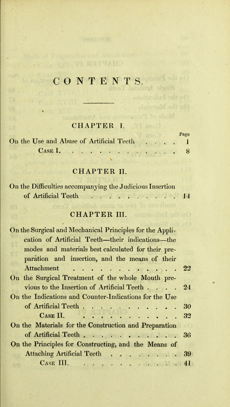 CONTENTS. CHAPTER I. Page On the Use and Abuse of Artificial Teeth .... 1 Case I 8 CHAPTER II. On the Difficulties accompanying the Judicious Insertion of Artificial Teeth 14 CHAPTER III. On the Surgical and Mechanical Principles for the Appli- cation of Artificial Teeth—their indications—the modes and materials best calculated for their pre- paration and insertion, and the means of their Attachment 22 On the Surgical Treatment of the whole Mouth pre- vious to the Insertion of Artificial Teeth .... 24 On the Indications and Counter-Indications for the Use of Artificial Teeth 30 Case IT 32 On the Materials for the Construction and Preparation of Artificial Teeth 36 On the Principles for Constructing, and the Means of Attaching Artificial Teeth . 39 Case III 41