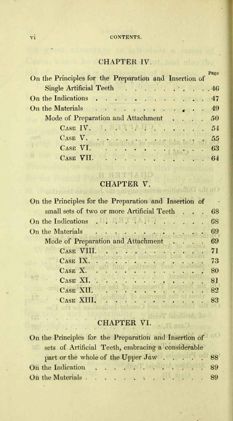 CHAPTER IV. Page On the Principles for the Preparation and Insertion of Single Artificial Teeth . . . . . . \. . . . 4G On the Indications .47 On the Materials , . . 49 Mode of Preparation and Attachment . ... 50 Case IV 54 Case V 55 Case VI 63 Case VII. 64 CHAPTER V. On the Principles for the Preparation and Insertion of small sets of two or more Artificial Teeth ... 68 On the Indications 68 On the Materials . 69 Mode of Preparation and Attachment .... 69 Case VIII. . .71 Case IX. . 73 Case X 80 Case XI 81 Case XII 82 Case XIII 83 CHAPTER VI. On the Principles for the Preparation and Insertion of sets of Artificial Teeth, embracing a considerable part or the whole of the Upper Jaw 88 On the Indication 89 On the Materials .89