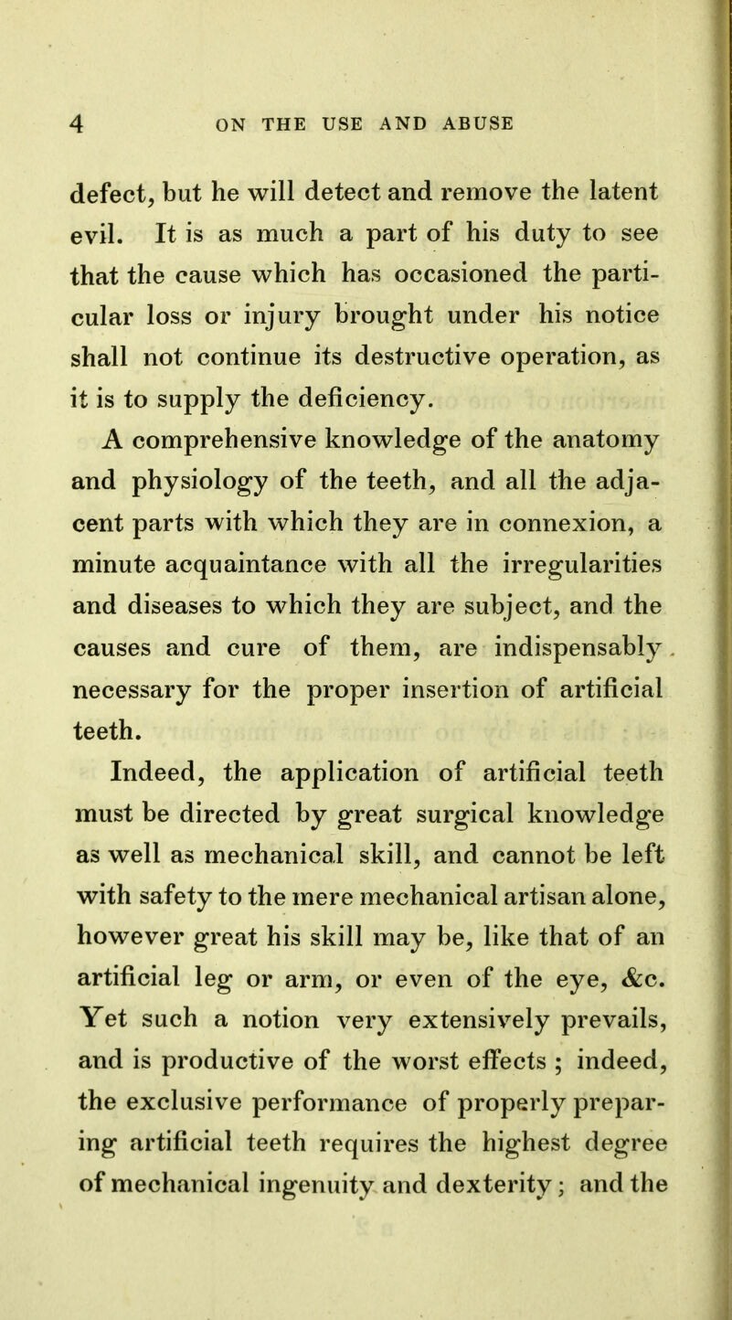 defect, but he will detect and remove the latent evil. It is as much a part of his duty to see that the cause which has occasioned the parti- cular loss or injury brought under his notice shall not continue its destructive operation, as it is to supply the deficiency. A comprehensive knowledge of the anatomy and physiology of the teeth, and all the adja- cent parts with which they are in connexion, a minute acquaintance with all the irregularities and diseases to which they are subject, and the causes and cure of them, are indispensably necessary for the proper insertion of artificial teeth. Indeed, the application of artificial teeth must be directed by great surgical knowledge as well as mechanical skill, and cannot be left with safety to the mere mechanical artisan alone, however great his skill may be, like that of an artificial leg or arm, or even of the eye, &c. Yet such a notion very extensively prevails, and is productive of the worst effects ; indeed, the exclusive performance of properly prepar- ing artificial teeth requires the highest degree of mechanical ingenuity and dexterity; and the