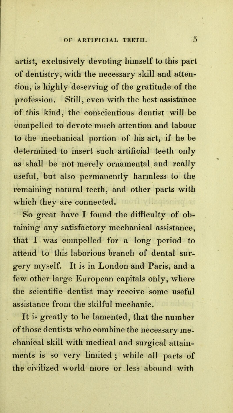 artist, exclusively devoting himself to this part of dentistry, with the necessary skill and atten- tion, is highly deserving of the gratitude of the profession. Still, even with the best assistance of this kind, the conscientious dentist will be compelled to devote much attention and labour to the mechanical portion of his art, if he be determined to insert such artificial teeth only as shall be not merely ornamental and really useful, but also permanently harmless to the remaining natural teeth, and other parts with which they are connected. So great have I found the difficulty of ob- taining any satisfactory mechanical assistance, that I was compelled for a long period to attend to this laborious branch of dental sur- gery myself. It is in London and Paris, and a few other large European capitals only, where the scientific dentist may receive some useful assistance from the skilful mechanic. It is greatly to be lamented, that the number of those dentists who combine the necessary me- chanical skill with medical and surgical attain- ments is so very limited ; while all parts of the civilized world more or less abound with
