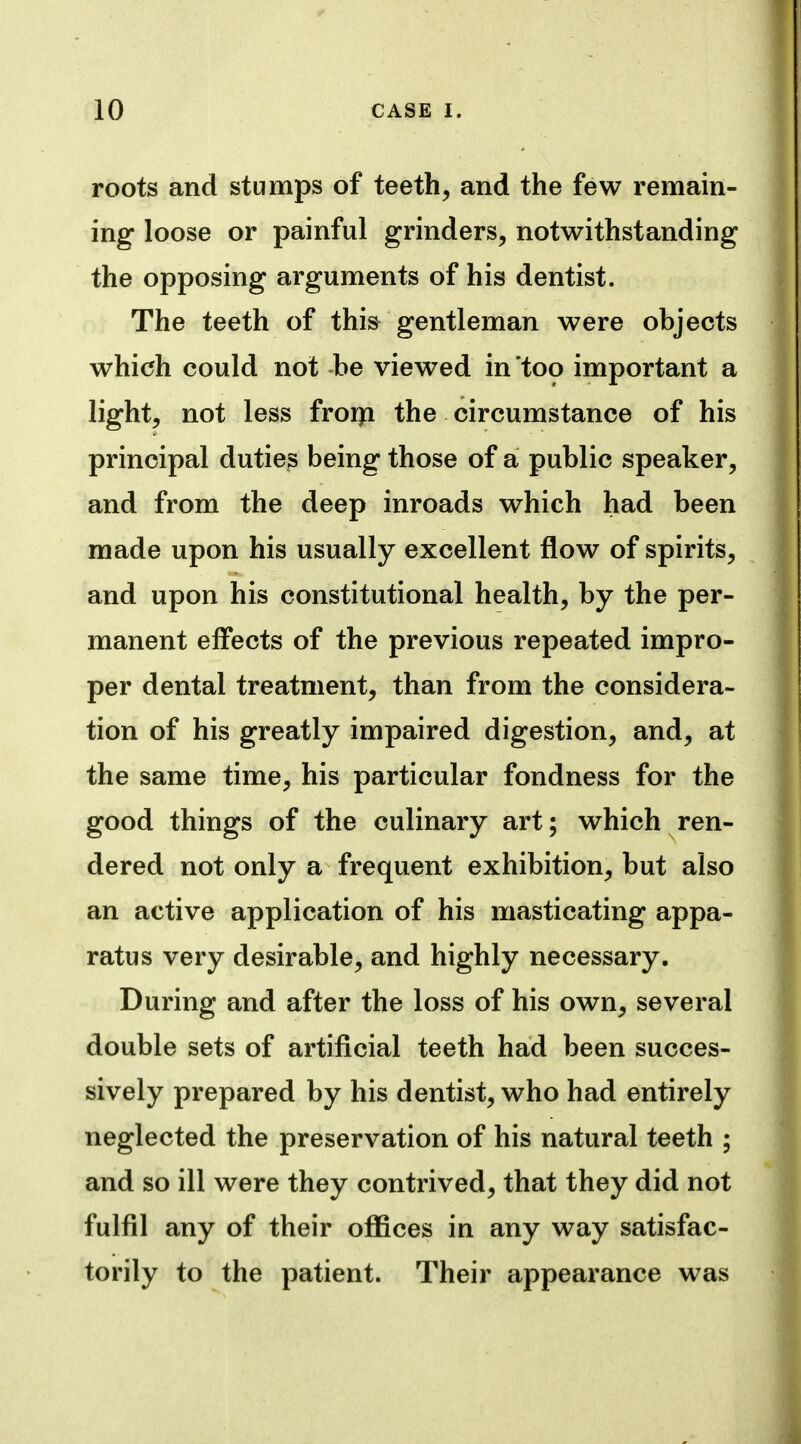 roots and stumps of teeth, and the few remain- ing loose or painful grinders, notwithstanding the opposing arguments of his dentist. The teeth of this gentleman were objects which could not be viewed in too important a light, not less froija the circumstance of his principal duties being those of a public speaker, and from the deep inroads which had been made upon his usually excellent flow of spirits, and upon his constitutional health, by the per- manent effects of the previous repeated impro- per dental treatment, than from the considera- tion of his greatly impaired digestion, and, at the same time, his particular fondness for the good things of the culinary art; which ren- dered not only a frequent exhibition, but also an active application of his masticating appa- ratus very desirable, and highly necessary. During and after the loss of his own, several double sets of artificial teeth had been succes- sively prepared by his dentist, who had entirely neglected the preservation of his natural teeth ; and so ill were they contrived, that they did not fulfil any of their offices in any way satisfac- torily to the patient. Their appearance was