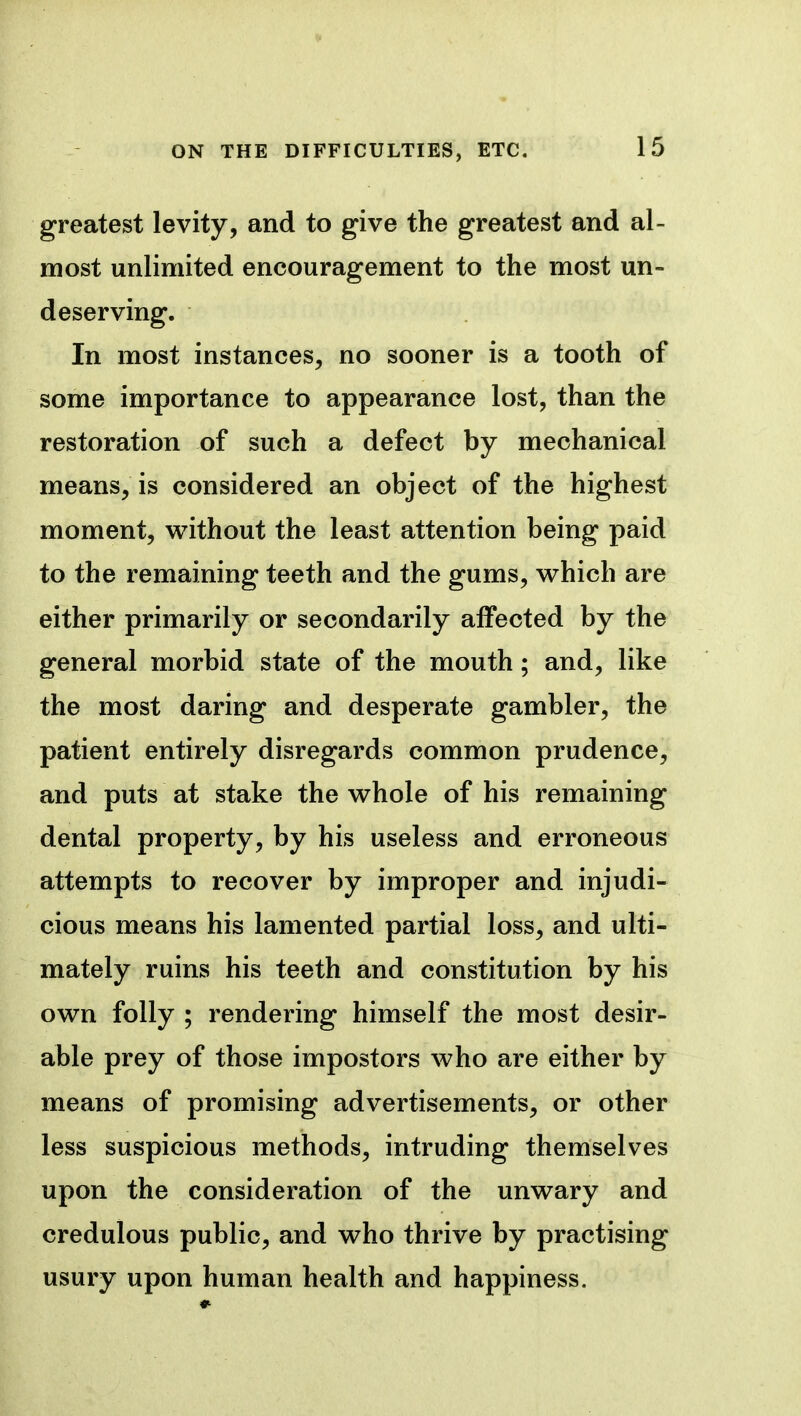 ON THE DIFFICULTIES, ETC. greatest levity, and to give the greatest and al- most unlimited encouragement to the most un- deserving. In most instances, no sooner is a tooth of some importance to appearance lost, than the restoration of such a defect by mechanical means, is considered an object of the highest moment, without the least attention being paid to the remaining teeth and the gums, which are either primarily or secondarily affected by the general morbid state of the mouth; and, like the most daring and desperate gambler, the patient entirely disregards common prudence, and puts at stake the whole of his remaining dental property, by his useless and erroneous attempts to recover by improper and injudi- cious means his lamented partial loss, and ulti- mately ruins his teeth and constitution by his own folly ; rendering himself the most desir- able prey of those impostors who are either by means of promising advertisements, or other less suspicious methods, intruding themselves upon the consideration of the unwary and credulous public, and who thrive by practising usury upon human health and happiness.