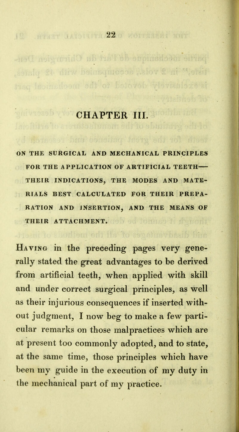 CHAPTER III. ON THE SURGICAL AND MECHANICAL PRINCIPLES FOR THE APPLICATION OF ARTIFICIAL TEETH THEIR INDICATIONS, THE MODES AND MATE- RIALS BEST CALCULATED FOR THEIR PREPA- RATION AND INSERTION, AND THE MEANS OF THEIR ATTACHMENT. Having in the preceding pages very gene- rally stated the great advantages to be derived from artificial teeth, when applied with skill and under correct surgical principles, as well as their injurious consequences if inserted with- out judgment, I now beg to make a few parti- cular remarks on those malpractices which are at present too commonly adopted, and to state, at the same time, those principles which have been my guide in the execution of my duty in the mechanical part of my practice.