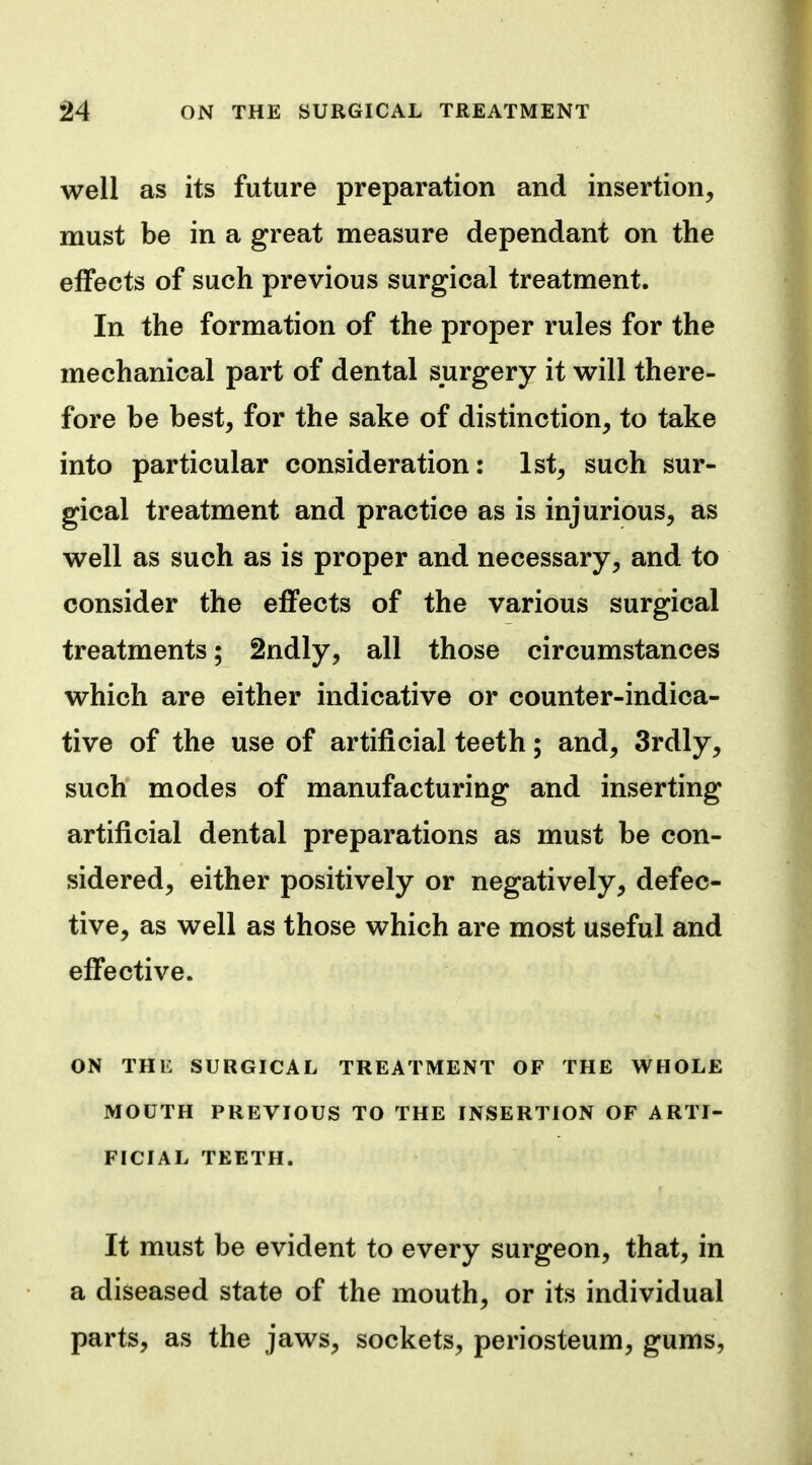 well as its future preparation and insertion, must be in a great measure dependant on the effects of such previous surgical treatment. In the formation of the proper rules for the mechanical part of dental surgery it will there- fore be best, for the sake of distinction, to take into particular consideration: 1st, such sur- gical treatment and practice as is injurious, as well as such as is proper and necessary, and to consider the effects of the various surgical treatments; 2ndly, all those circumstances which are either indicative or counter-indica- tive of the use of artificial teeth; and, 3rdly, such modes of manufacturing and inserting artificial dental preparations as must be con- sidered, either positively or negatively, defec- tive, as well as those which are most useful and effective. ON THE SURGICAL TREATMENT OF THE WHOLE MOCTH PREVIOUS TO THE INSERTION OF ARTI- FICIAL TEETH. It must be evident to every surgeon, that, in a diseased state of the mouth, or its individual parts, as the jaws, sockets, periosteum, gums,