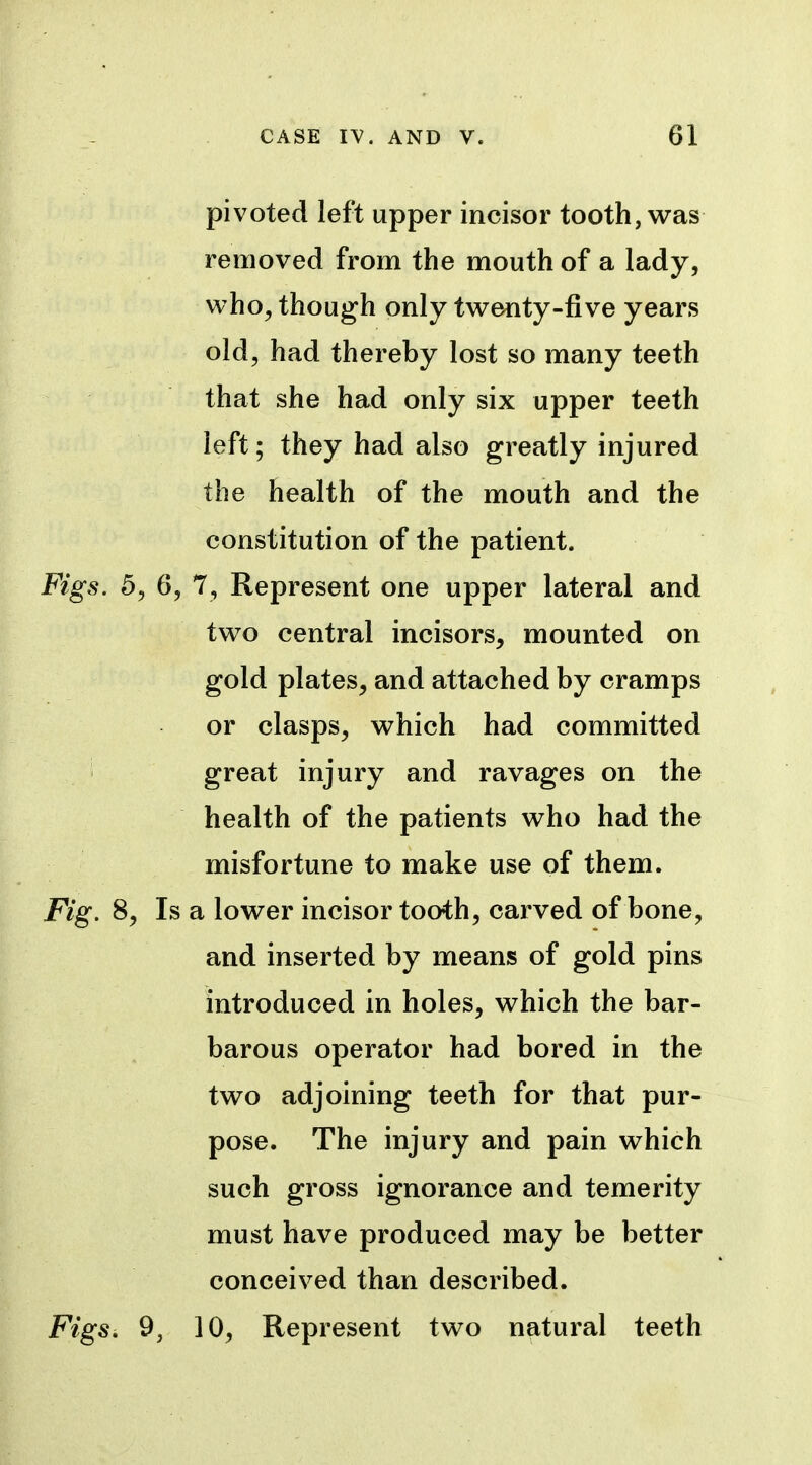 pivoted left upper incisor tooth, was removed from the mouth of a lady, who, though only twenty-five years old, had thereby lost so many teeth that she had only six upper teeth left; they had also greatly injured the health of the mouth and the constitution of the patient. Figs. 5, 6, 7, Represent one upper lateral and two central incisors, mounted on gold plates, and attached by cramps or clasps, which had committed ' great injury and ravages on the health of the patients who had the misfortune to make use of them. Fig. 8, Is a lower incisor tooth, carved of bone, and inserted by means of gold pins introduced in holes, which the bar- barous operator had bored in the two adjoining teeth for that pur- pose. The injury and pain which such gross ignorance and temerity must have produced may be better conceived than described. FigSi 9J 10, Represent two natural teeth