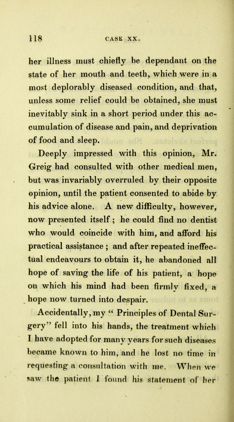 her illness must chiefly be dependant on the state of her mouth and teeth, which were in a most deplorably diseased condition, and that, unless some relief could be obtained, she must inevitably sink in a short period under this ac- cumulation of disease and pain, and deprivation of food and sleep. Deeply impressed with this opinion, Mr. Greig had consulted with other medical men, but was invariably overruled by their opposite opinion, until the patient consented to abide by his advice alone. A new difficulty, however, now presented itself; he could find no dentist who would coincide with him, and afford his practical assistance ; and after repeated ineffec- tual endeavours to obtain it, he abandoned all hope of saving the life of his patient, a hope on which his mind had been firmly fixed, a hope now turned into despair. Accidentally, my  Principles of Dental Sur- gery fell into his hands, the treatment which I have adopted for many years for such diseases became known to him, and he lost no time in requesting a consultation with me. When we saw the patient I found his statement of her