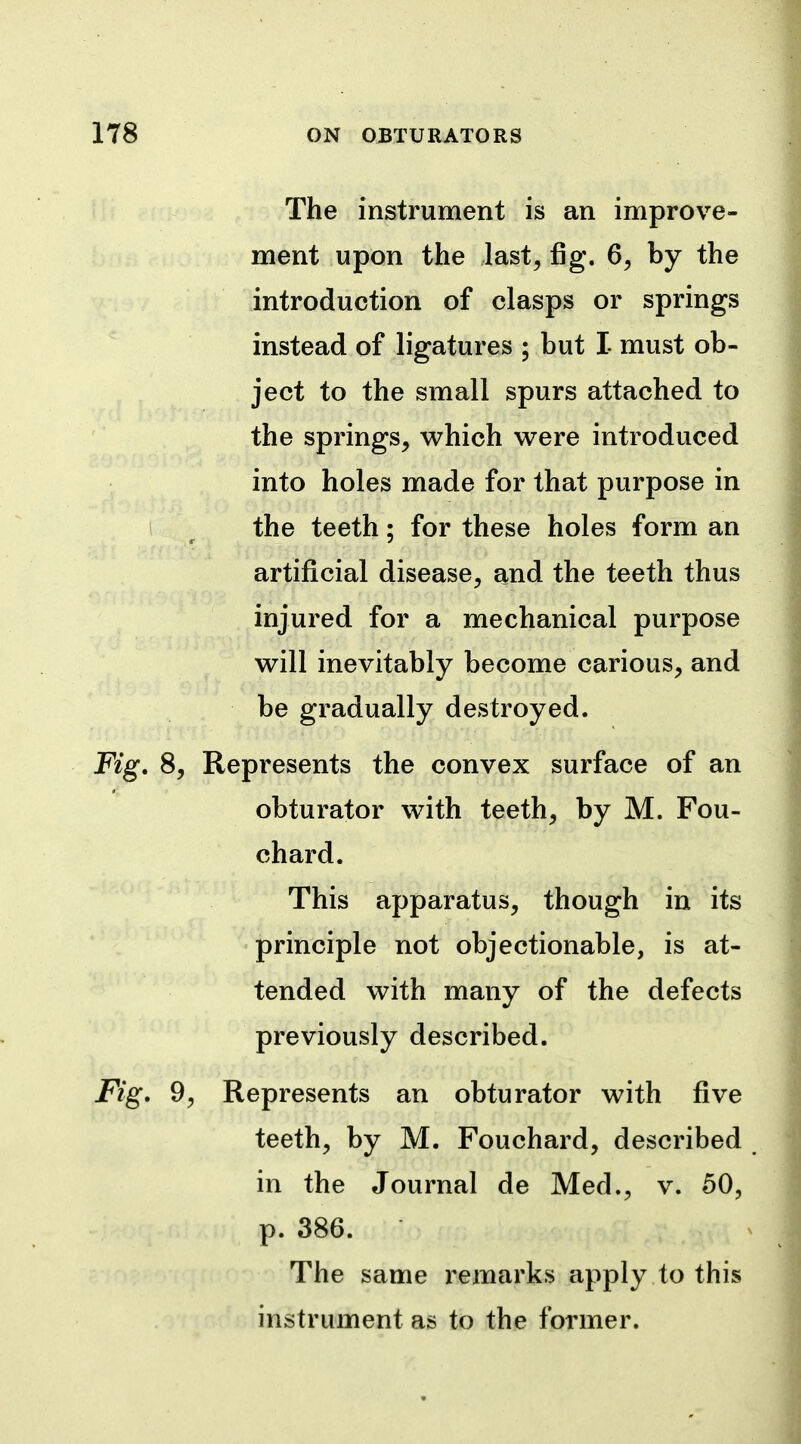 The instrument is an improve- ment upon the last, fig. 6, by the introduction of clasps or springs instead of ligatures ; but I must ob- ject to the small spurs attached to the springs, which were introduced into holes made for that purpose in the teeth; for these holes form an artificial disease, and the teeth thus injured for a mechanical purpose will inevitably become carious, and be gradually destroyed. 8, Represents the convex surface of an obturator with teeth, by M. Fou- chard. This apparatus, though in its principle not objectionable, is at- tended with many of the defects previously described. 9, Represents an obturator with five teeth, by M. Fouchard, described in the Journal de Med., v. 50, p. 386. The same remarks apply to this instrument as to the former.