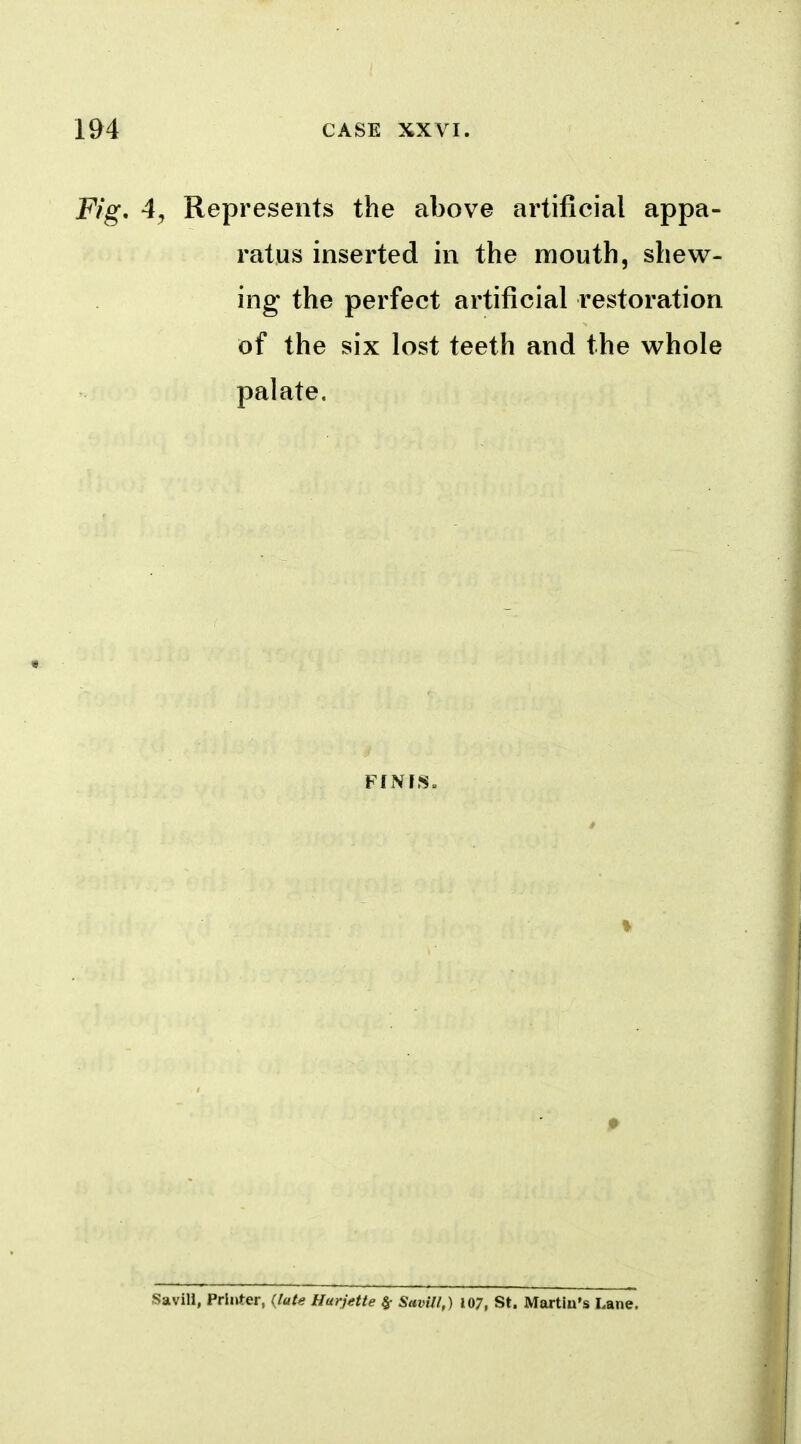 Fig, 4, Represents the above artificial appa- ratus inserted in the mouth, shew- ing the perfect artificial restoration of the six lost teeth and the whole palate. Savill, Printer, (late Hurjette ^ SavUl,) 107, St. Martiu's Lane.