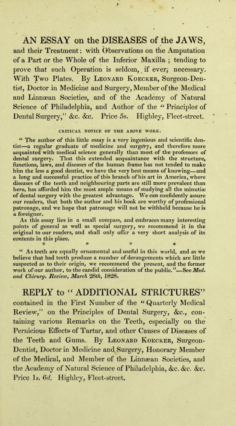 AN ESSAY on the DISEASES of the JAWS, and their Treatment; with Observations on the Amputation of a Part or the Whole of the Inferior Maxilla ; tending to prove that such Operation is seldom, if ever, necessary. With Two Plates. By Leonard Koecker, Surgeon-Den- tist, Doctor in Medicine and Surgery, Member of the Medical and Linnaean Societies, and of the Academy of Natural Science of Philadelphia, and Author of the  Principles of Dental Surgery, &c. &c. Price 5s. Highley, Fleet-street. CRITICAL NOTICE OF THE ABOVE WORK.  The author of this little essay is a very ingenious and scientific den- tist—a regular graduate of medicine and surgeVy, and therefore more acquainted with medical science generally than most of the professors of dental surgery. That this extended acquaintance with the structure, functions, laws, and diseases of the human frame has not tended to make him the less a good dentist, we have the very best means of knowing—and a long and successful practice of this branch of his art in America, where diseases of the teeth and neighbouring parts are still more prevalent than here, has afforded him the most ample means of studying all the minutice of dental surgery with the greatest advantage. We can confidently assure our readers, that both the author and his book are worthy of professional patronage, and we hope that patronage will not be withheld because he is a foreigner. As this essay lies in a small compass, and embraces many interesting points of general as well as special surgery, we recommend it in the original to our readers, and shall only offer a very short analysis of its contents in this place. * * * *  As teeth are equally ornamental and useful in this world, and as we believe that bad teeth produce a number of derangements which are little suspected as to their origin, we recommend the present, and the former work of our author, to the candid consideration of the public.—SeeMed> and Chirurg. Review, March 2&thy 1828. REPLY to  ADDITIONAL STRICTURES contained in the First Number of the  Quarterly Medical Review, on the Principles of Dental Surgery, &c., con- taining various Remarks on the Teeth, especially on the Pernicious EfFect^ of Tartar, and other Causes of Diseases of the Teeth and Gums. By Leonard Koecker, Surgeon- Dentist, Doctor in Medicine and Surgery, Honorary Member of the Medical, and Member of the Linnsean Societies, and the Academy of Natural Science of Philadelphia, &c. &c. &c. Price 15. 6d. Highley, Fleet-street.