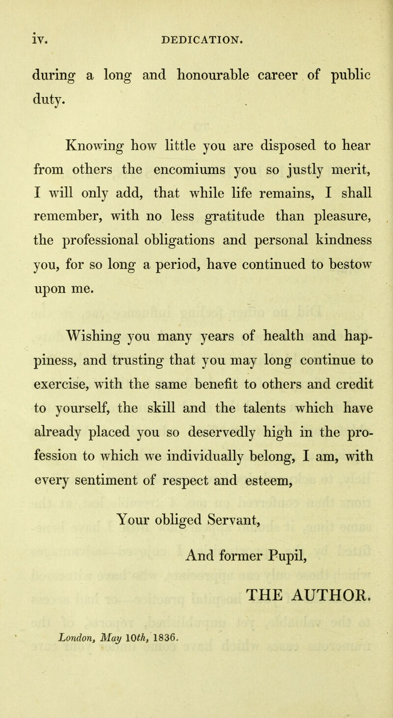 during a long and honourable career of public duty. Knowing bow little you are disposed to hear from others the encomiums you so justly merit, I will only add, that while life remains, I shall remember, with no less gratitude than pleasure, the professional obligations and personal kindness you, for so long a period, have continued to bestow upon me. Wishing you many years of health and hap- piness, and trusting that you may long continue to exercise, with the same benefit to others and credit to yourself, the skill and the talents which have already placed you so deservedly high in the pro- fession to which we individually belong, I am, with every sentiment of respect and esteem, Your obliged Servant, And former Pupil, THE AUTHOR.