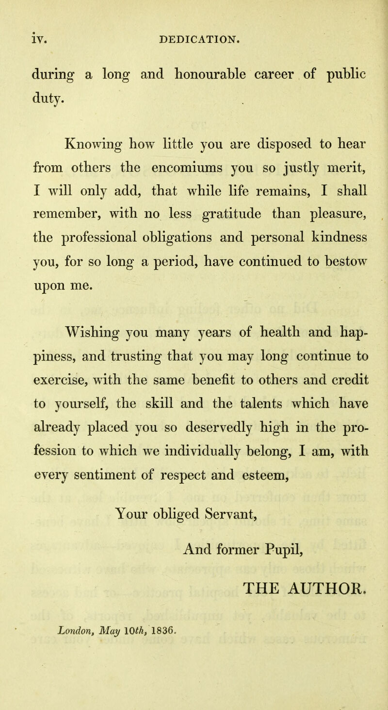 during a long and honourable career of public duty. Knowing how little you are disposed to hear from others the encomiums you so justly merit, I will only add, that while life remains, I shall remember, with no less gratitude than pleasure, the professional obligations and personal kindness you, for so long a period, have continued to bestow upon me. Wishing you many years of health and hap- piness, and trusting that you may long continue to exercise, with the same benefit to others and credit to yourself, the skill and the talents which have already placed you so deservedly high in the pro- fession to which we individually belong, I am, with every sentiment of respect and esteem, Your obliged Servant, And former Pupil, THE AUTHOR.