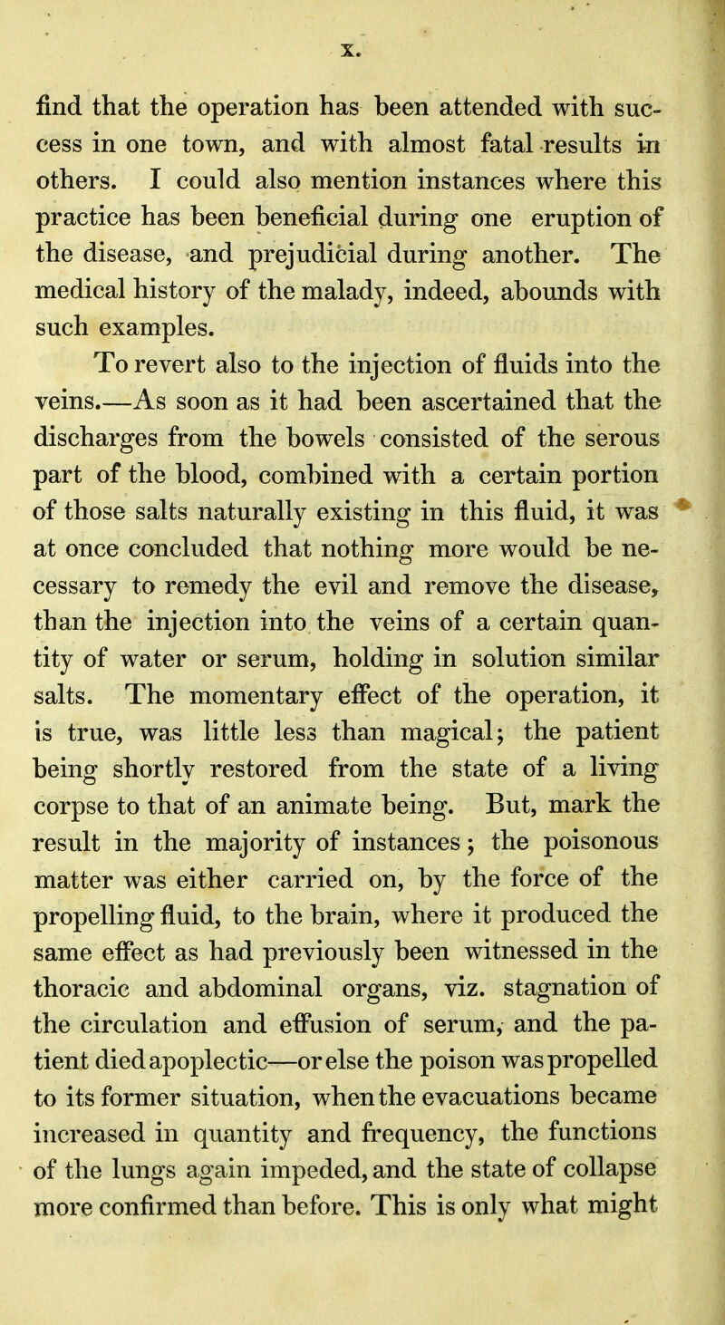 find that the operation has been attended with suc- cess in one town, and with almost fatal results in others. I could also mention instances where this practice has been beneficial during one eruption of the disease, and prejudicial during another. The medical history of the malady, indeed, abounds with such examples. To revert also to the injection of fluids into the veins.—As soon as it had been ascertained that the discharges from the bowels consisted of the serous part of the blood, combined with a certain portion of those salts naturally existing in this fluid, it was * at once concluded that nothing more would be ne- cessary to remedy the evil and remove the disease, than the injection into the veins of a certain quan- tity of water or serum, holding in solution similar salts. The momentary eflfect of the operation, it is true, was little less than magical; the patient being shortly restored from the state of a living corpse to that of an animate being. But, mark the result in the majority of instances; the poisonous matter was either carried on, by the force of the propelling fluid, to the brain, where it produced the same eff*ect as had previously been witnessed in the thoracic and abdominal organs, viz. stagnation of the circulation and eflnsion of serum, and the pa- tient died apoplectic—or else the poison was propelled to its former situation, when the evacuations became increased in quantity and frequency, the functions of the lungs again impeded, and the state of collapse more confirmed than before. This is only what might