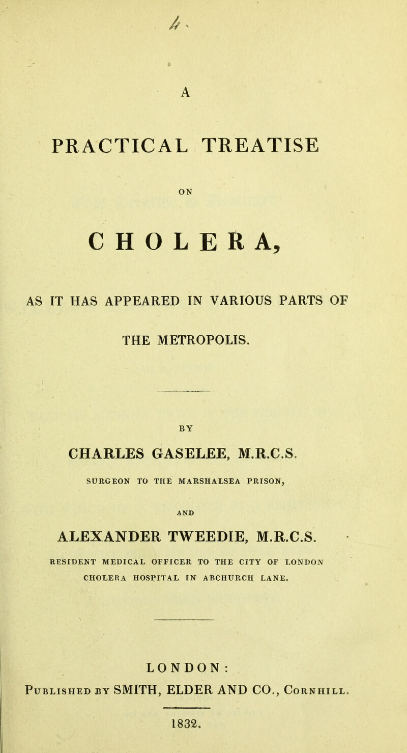 A PRACTICAL TREATISE ON CHOLERA, AS IT HAS APPEARED IN VARIOUS PARTS OF THE METROPOLIS. BY CHARLES GASELEE, M.R.C.S. SURGEON TO THE MARSHALSEA PRISON, AND ALEXANDER TWEEDIE, M.R.C.S. RESIDENT MEDICAL OFFICER TO THE CITY OF LONDON CHOLERA HOSPITAL IN ABCHURCH LANE. LONDON: Published by SMITH, ELDER AND CO., Cornhill, 1832.