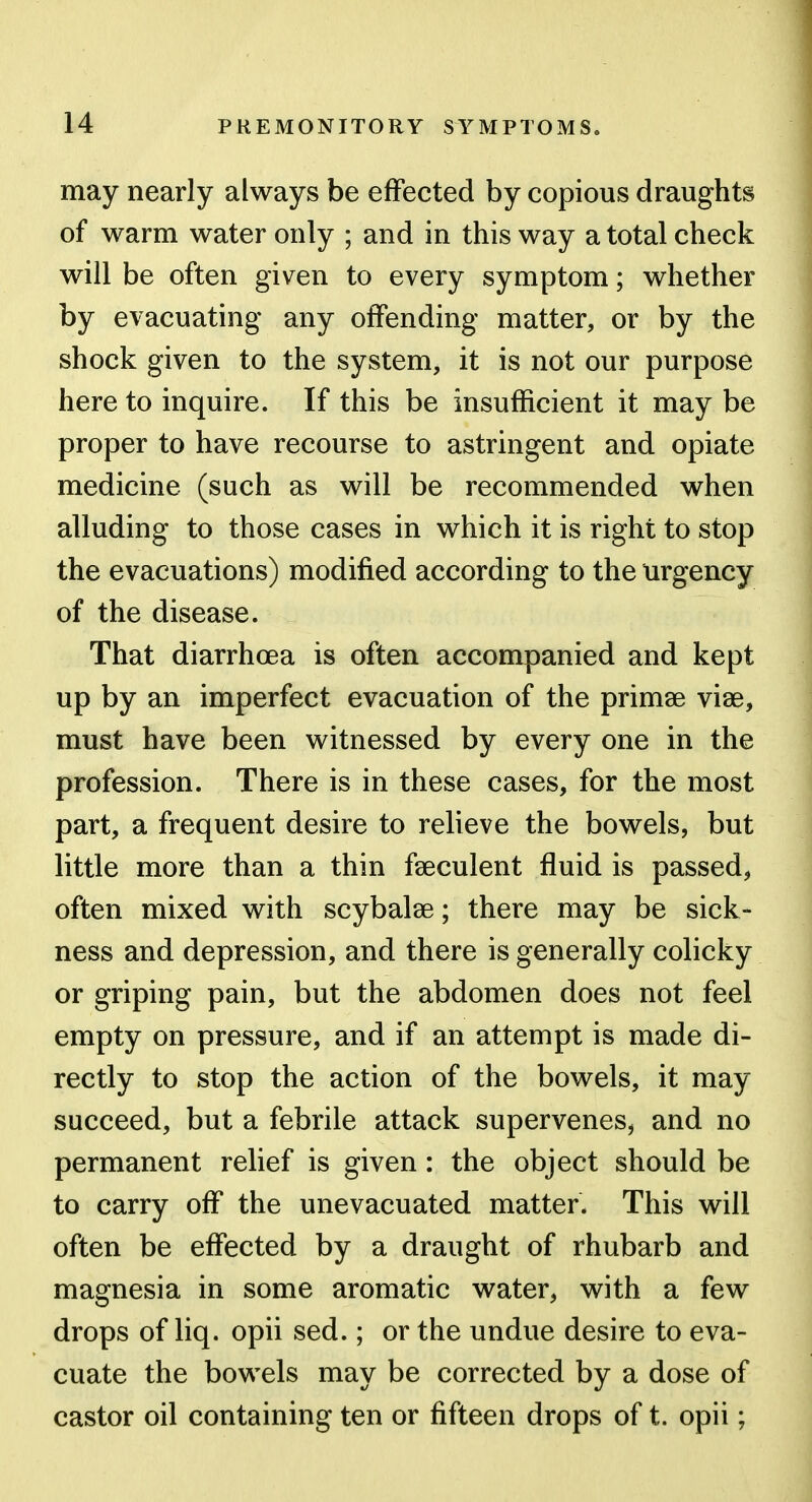 may nearly always be effected by copious draughts of warm water only ; and in this way a total check will be often given to every symptom; whether by evacuating any offending matter, or by the shock given to the system, it is not our purpose here to inquire. If this be insufficient it may be proper to have recourse to astringent and opiate medicine (such as will be recommended when alluding to those cases in which it is right to stop the evacuations) modified according to the urgency of the disease. That diarrhoea is often accompanied and kept up by an imperfect evacuation of the primae viae, must have been witnessed by every one in the profession. There is in these cases, for the most part, a frequent desire to relieve the bowels, but little more than a thin feeculent fluid is passed, often mixed with scybalae; there may be sick- ness and depression, and there is generally colicky or griping pain, but the abdomen does not feel empty on pressure, and if an attempt is made di- rectly to stop the action of the bowels, it may succeed, but a febrile attack supervenes, and no permanent relief is given: the object should be to carry off the unevacuated matter. This will often be effected by a draught of rhubarb and magnesia in some aromatic water, with a few drops of liq. opii sed.; or the undue desire to eva- cuate the bowels may be corrected by a dose of castor oil containing ten or fifteen drops of t. opii;