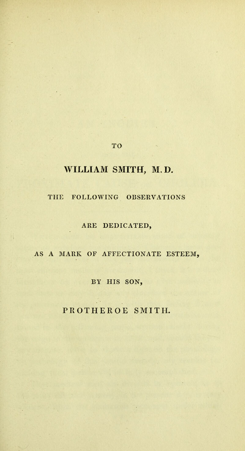 TO WILLIAM SMITH, M.D. THE FOLLOWING OBSERVATIONS ARE DEDICATED, A MARK OF AFFECTIONATE ESTEEM, BY HIS SON, PROTHEROE SMITH.