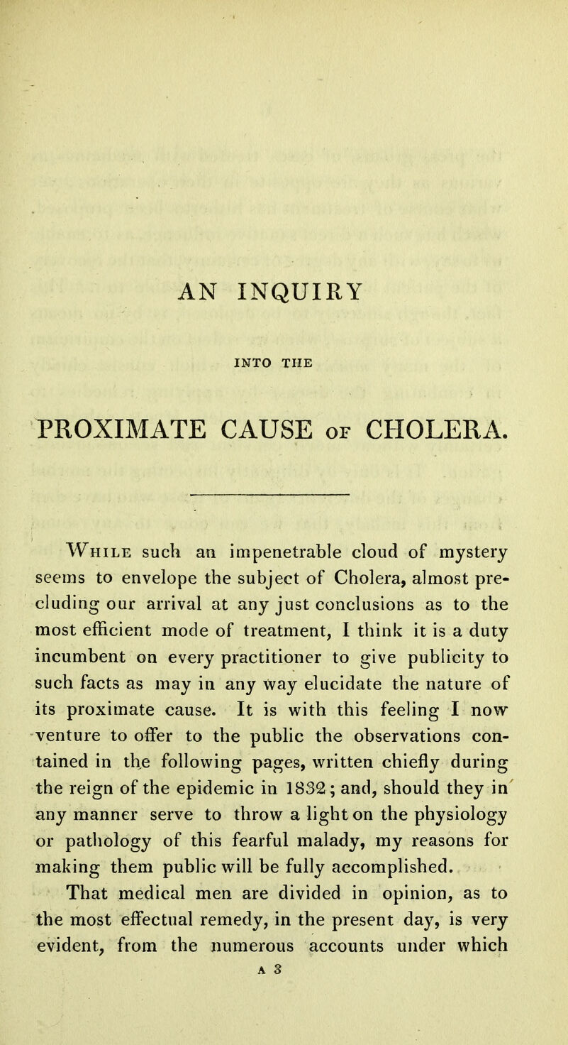 AN INQUIRY INTO THE PROXIMATE CAUSE of CHOLERA. While such an impenetrable cloud of mystery seems to envelope the subject of Cholera, almost pre- cluding our arrival at any just conclusions as to the most efficient mode of treatment, I think it is a duty incumbent on every practitioner to give publicity to such facts as may in any way elucidate the nature of its proximate cause. It is with this feeling I now venture to offer to the pubhc the observations con- tained in the following pages, written chiefly during the reign of the epidemic in 1832; and, should they in' any manner serve to throw a light on the physiology or pathology of this fearful malady, my reasons for making them public will be fully accomplished. That medical men are divided in opinion, as to the most effectual remedy, in the present day, is very evident, from the numerous accounts under which