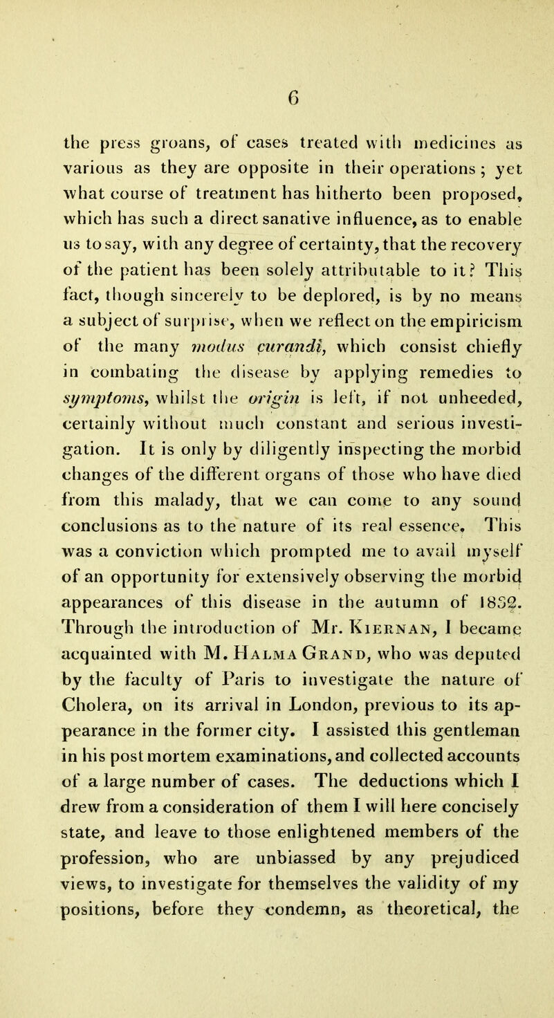 the press groans, of cases treated with medicines as various as they are opposite in their operations ; yet what course of treatment has hitherto heen proposed, which has such a direct sanative influence, as to enable us to say, with any degree of certainty, that the recovery of the patient has been solely attributable to it? This fact, though sincerely to be deplored, is by no means a subject of surprise, when we reflect on the empiricism of the many modus cm^andi, which consist chiefly in combating the disease by applying remedies to synq)to7ns, whilst tiie origin is lel't, if not unheeded, certainly without much constant and serious investi- gation. It is only by diligently inspecting the morbid changes of the diflerent organs of those who have died from this malady, that we can come to any sound conclusions as to the nature of its real essence. This was a conviction wliich prompted me to avail myself of an opportunity for extensively observing the morbid appearances of this disease in the autumn of I8S2. Through the introduction of Mr. Kiernan, 1 became acquainted with M. Halma Grand, who was deputed by the faculty of Paris to investigate the nature of Cholera, on its arrival in London, previous to its ap- pearance in the former city. I assisted this gentleman in his post mortem examinations, and collected accounts of a large number of cases. The deductions which I drew from a consideration of them I will here concisely state, and leave to those enlightened members of the profession, who are unbiassed by any prejudiced views, to investigate for themselves the validity of my positions, before they <:ondemn, as theoretical, the