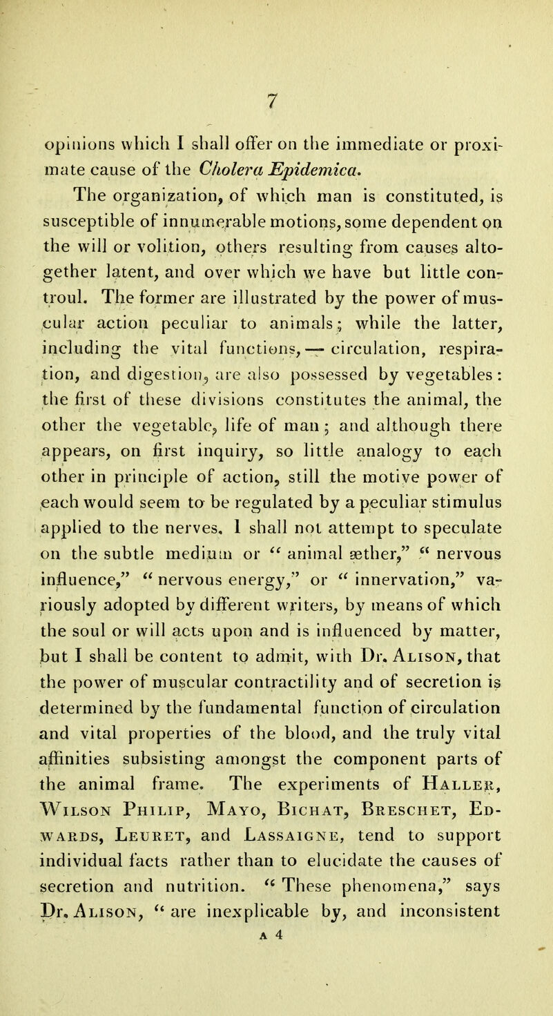 opinions which I shall offer on the immediate or proxi- mate cause of the Cholera JEpidemica. The organization, of which man is constituted, is susceptible of innumerable motions, some dependent on the will or volition, others resulting from causey alto- gether latent, and over which we have but little conr troul. The former are illustrated by the power of mus- cular action peculiar to animals; while the latter, including the vital functions, — circulation, respira- tion, and digestiouj are also possessed by vegetables: the first of these divisions constitutes the animal, the other the vegetable^ life of man ; and although there appears, on first inquiry, so little analogy to each other in principle of action, still the motive power of each would seem to be regulated by a peculiar stimulus applied to the nerves, 1 shall not attempt to speculate on the subtle medium or animal 93ther, nervous influence,  nervous energy, or  innervation, va- riously adopted by different writers, b}^ means of which the soul or will acts upon and is influenced by matter, but I shall be content to admit, w^iih Dr. Alison, that the power of muscular contractility and of secretion is determined by the fundamental function of circulation and vital properties of the blood, and the truly vital affinities subsisting amongst the component parts of the animal frame. The experiments of Halleii, Wilson Philip, Mayo, Bichat, Breschet, Ed- wards, Leuret, and Lassaigne, tend to support individual facts rather than to elucidate the causes of secretion and nutrition. These phenomena, says I)r, Alison, are inexplicable by, and inconsistent A 4