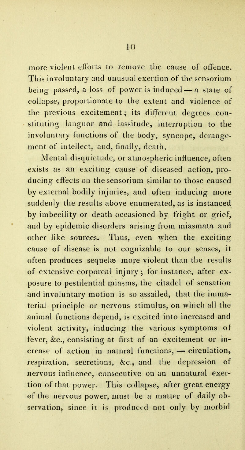 more violent elibrts to remove the cause of offence. This involuntary and unusual exertion of the sensorium being passed, a loss of power is induced — a state of collapse, proportionate to the extent and violence of the previous excitement; its different degrees con- stituting languor and lassitude, interruption to the involuntary functions of the body, syncope, derange- ment of intellect, and, finall}^, death. Mental disquietude, or atmospheric influence, often exists as an exciting cause of diseased action, pro- ducing effects on the sensorium similar to those caused by external bodily injuries, and often inducing more suddenly the results above enumerated, as is instanced by imbecility or death occasioned by fright or grief, and by epidemic disorders arising from miasmata and other like sources. Thus, even when the exciting cause of disease is not cognizable to our senses, it often produces sequelae more violent than the results of extensive corporeal injury ; for instance, after ex- posure to pestilential miasms, the citadel of sensation and involuntary motion is so assailed, that the iuima- teriai principle or nervous stimulus, on which all the animal functions depend, is excited into increased and violent activity, inducing the various symptoms of fever, &;c., consisting at first of an excitement or in- crease of action in natural functions, — circulation, respiration, secretions, &c., and the depression of nervous influence, consecutive on an unnatural exer- tion of that powder. This collapse, after great energy of the nervous power, must be a matter of daily ob- scrvationj since it is productd not only by morbid