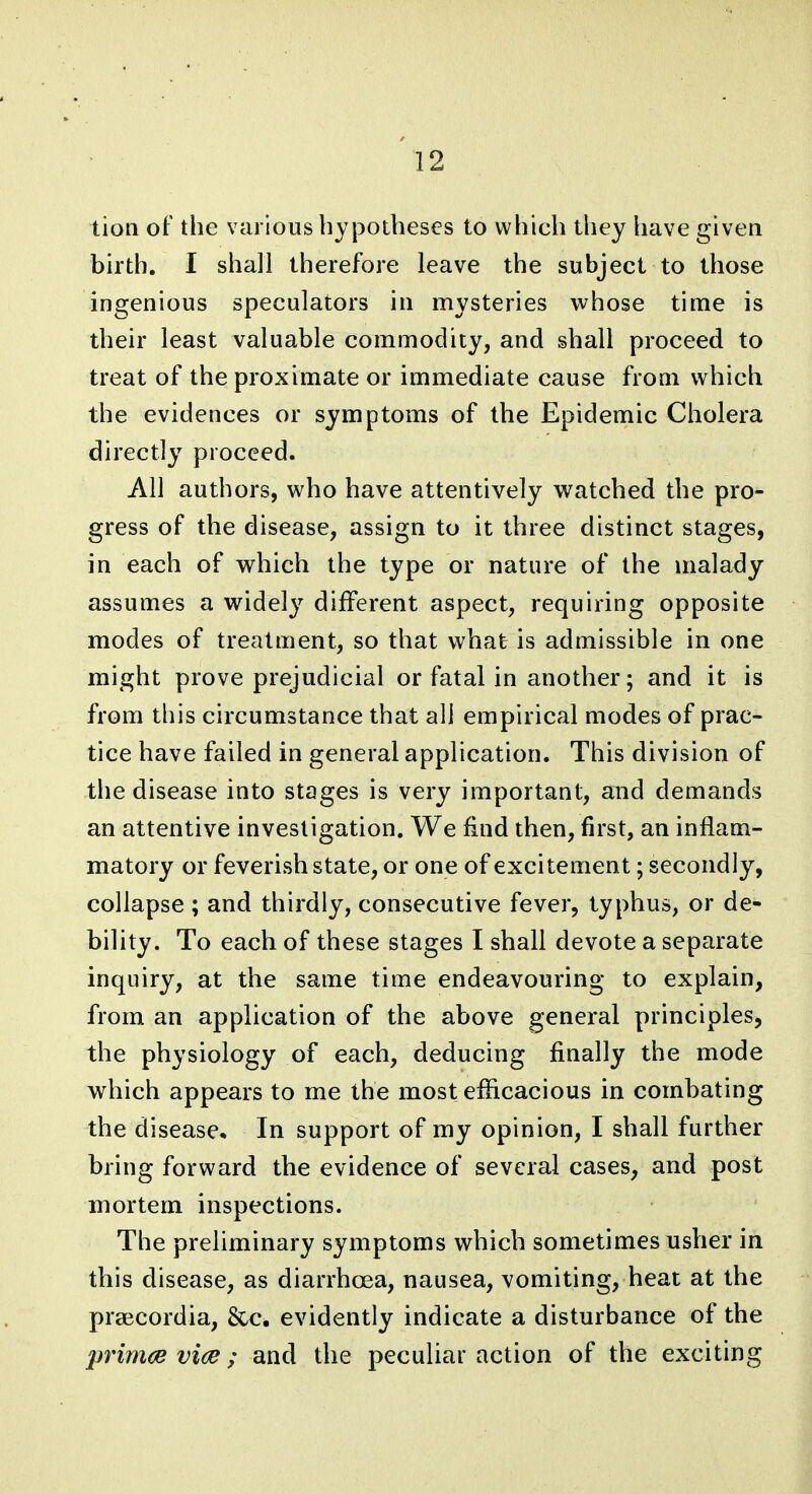 tioti of the various hypotheses to which they have given birth. I shall therefore leave the subject to those ingenious speculators in mysteries whose time is their least valuable commodity, and shall proceed to treat of the proximate or immediate cause from which the evidences or symptoms of the Epidemic Cholera directly proceed. All authors, who have attentively watched the pro- gress of the disease, assign to it three distinct stages, in each of which the type or nature of the malady assumes a widely different aspect, requiring opposite modes of treatment, so that what is admissible in one might prove prejudicial or fatal in another; and it is from this circumstance that all empirical modes of prac- tice have failed in general application. This division of the disease into stages is very important, and demands an attentive investigation. We find then, first, an inflam- matory or feverish state, or one of excitement; secondly, collapse ; and thirdly, consecutive fever, typhus, or de- bility. To each of these stages I shall devote a separate inquiry, at the same time endeavouring to explain, from an application of the above general principles, the physiology of each, deducing finally the mode which appears to me the most efficacious in combating the disease. In support of my opinion, I shall further bring forward the evidence of several cases, and post mortem inspections. The preliminary symptoms which sometimes usher in this disease, as diarrhoea, nausea, vomiting, heat at the praecordia, &c. evidently indicate a disturbance of the p7'imce vice; and the peculiar action of the exciting