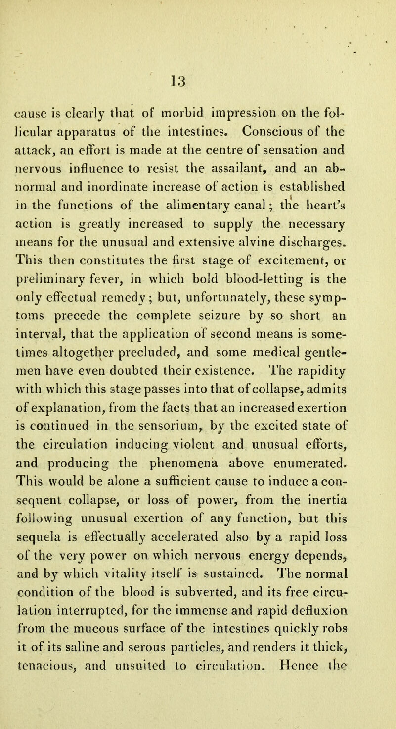 cause is clearly that of morbid impression on the fol- licular apparatus of the intestines. Conscious of the attack, an effort is made at the centre of sensation and nervous influence to resist the assailant, and an ab- normal and inordinate increase of action is established in the functions of the alimentary canal; the heart's action is greatly increased to supply the necessary means for the unusual and extensive alvine discharges. This then constitutes the first stage of excitement, or preliminary fever, in which bold blood-letting is the only effectual remedy; but, unfortunately, these symp- toms precede the complete seizure by so short an interval, that the application of second means is some- times altogether precluded, and some medical gentle- men have even doubted their existence. The rapidity w ith which this sta2:e passes into that of collapse, admits of explanation, from the facts that an increased exertion is continued in the sensorium, by the excited state of the circulation inducing violent and unusual efforts, and producing the phenomena above enumerated. This would be alone a sufficient cause to induce a con- sequent collapse, or loss of power, from the inertia following unusual exertion of any function, but this sequela is effectually accelerated also by a rapid loss of the very power on which nervous energy depends, and b}'^ which vitality itself is sustained. The normal condition of the blood is subverted, and its free circu- lation interrupted, for the immense and rapid defluxion from the mucous surface of the intestines quickly robs it of its saline and serous particles, and renders it thick, tenacious, and unsuited to circulation. Hence the