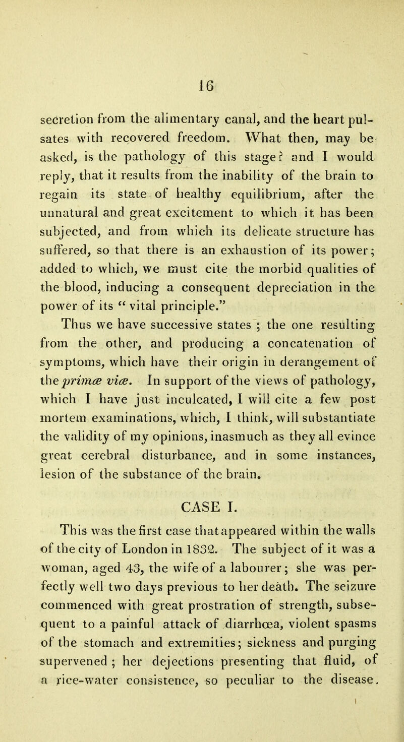 secretion from the alimentary canal, and the heart pul- sates with recovered freedom. What then, may be asked, is the pathology of this stage? and I would reply, that it results from the inability of the brain to regain its state of healthy equilibrium, after the unnatural and great excitement to which it has been subjected, and from which its delicate structure has suffered, so that there is an exhaustion of its power; added to which, we must cite the morbid qualities of the blood, inducing a consequent depreciation in the power of its  vital principle. Thus we have successive states'; the one resulting from the other, and producing a concatenation of symptoms, which have their origin in derangement of the primes viee. In support of the views of pathology, which I have just inculcated, I will cite a few post mortem examinations, which, I think, will substantiate the validity of my opinions, inasmuch as they all evince great cerebral disturbance, and in some instances, lesion of the substance of the brain, CASE I. This was the first case that appeared within the walls of the city of London in 1832. The subject of it was a woman, aged 43, the wife of a labourer; she was per- fectly well two days previous to her death. The seizure commenced with great prostration of strength, subse- quent to a painful attack of diarrhoea, violent spasms of the stomach and extremities; sickness and purging supervened ; her dejections presenting that fluid, of a )fice-water consistence, so peculiar to the disease.