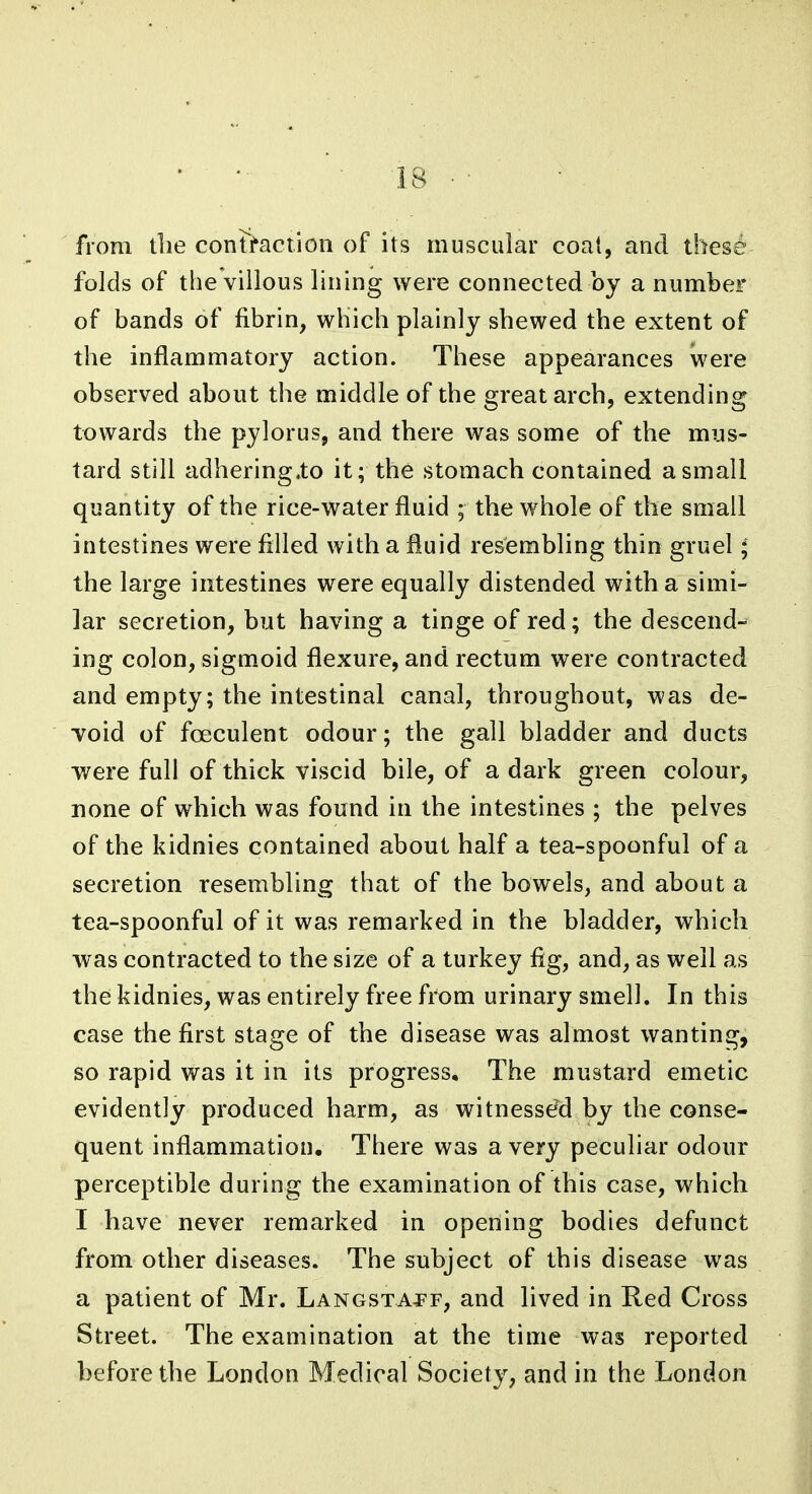 from the contraction of its muscular coat, and thes6 folds of the villous lining were connected by a number of bands of fibrin, which plainly shewed the extent of the inflammatory action. These appearances were observed about the middle of the great arch, extending towards the pylorus, and there was some of the mus- tard still adhering.to it; the stomach contained a small quantity of the rice-water fluid ; the whole of the small intestines were filled with a fluid resembling thin gruel; the large intestines were equally distended with a simi- lar secretion, but having a tinge of red; the descend- ing colon, sigmoid flexure, and rectum were contracted and empty; the intestinal canal, throughout, was de- void of fceculent odour; the gall bladder and ducts were full of thick viscid bile, of a dark green colour, none of which was found in the intestines ; the pelves of the kidnies contained about half a tea-spoonful of a secretion resembling that of the bowels, and about a tea-spoonful of it was remarked in the bladder, which was contracted to the size of a turkey fig, and, as well as the kidnies, was entirely free from urinary smell. In this case the first stage of the disease was almost wanting, so rapid was it in its progress. The mustard emetic evidently produced harm, as witnessed by the conse- quent inflammation. There was a very peculiar odour perceptible during the examination of this case, which I have never remarked in opening bodies defunct from other diseases. The subject of this disease was a patient of Mr. LANGSxAf f, and lived in Red Cross Street. The examination at the time was reported before the London Medical Society, and in the London