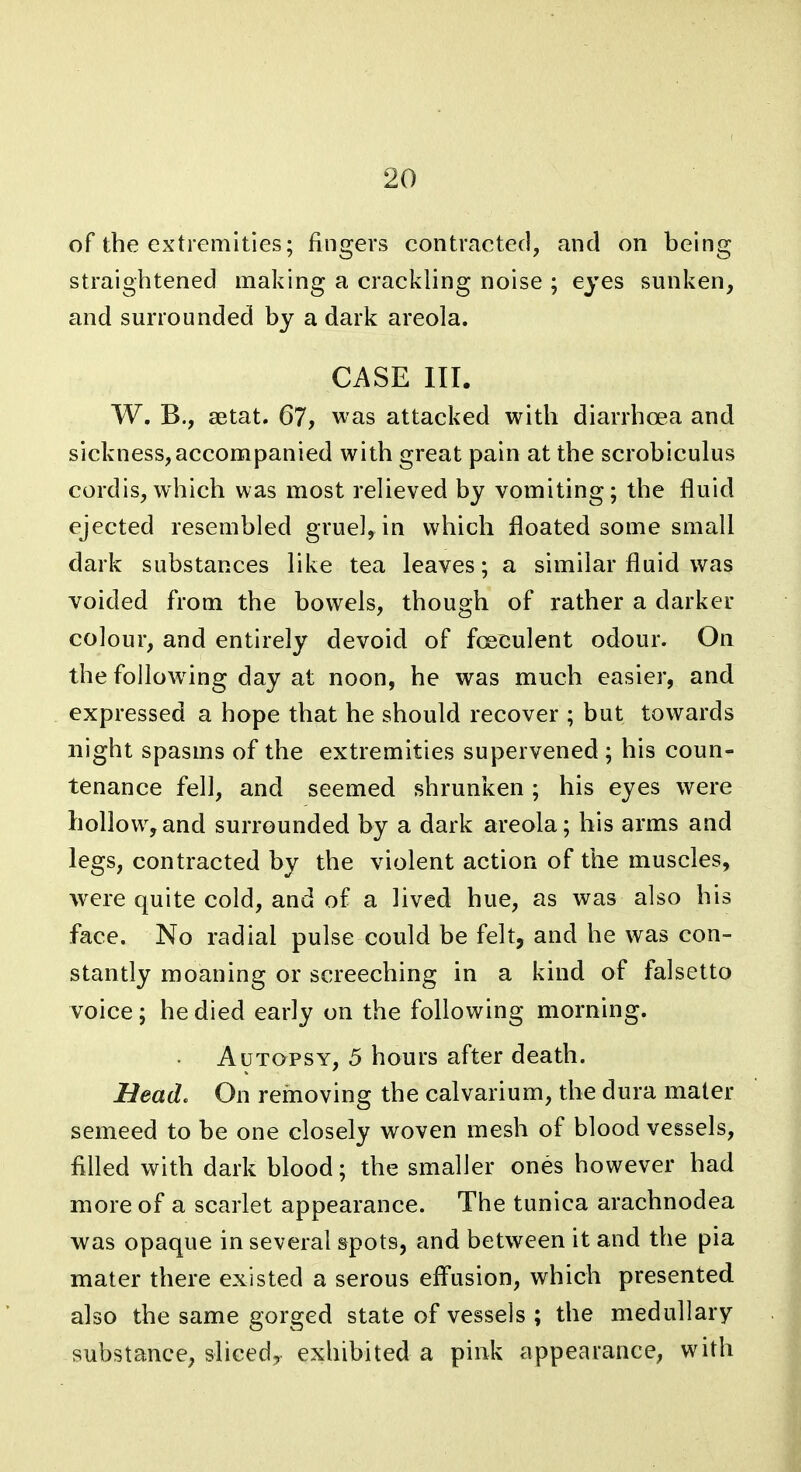 of the extremities; fingers contracted, and on being straightened making a crackling noise ; eyes sunken, and surrounded by a dark areola. CASE III. W. B., aetat. 67, was attacked with diarrhoea and sickness, accompanied with great pain at the scrobiculus cordis, which was most relieved by vomiting; the fluid ejected resembled gruel, in which floated some small dark substances like tea leaves; a similar fluid was voided from the bowels, though of rather a darker colour, and entirely devoid of foeculent odour. On the following day at noon, he was much easier, and expressed a hope that he should recover ; but towards night spasms of the extremities supervened ; his coun- tenance fell, and seemed shrunken ; his eyes were hollow,and surrounded by a dark areola; his arms and legs, contracted by the violent action of the muscles, were quite cold, and of a lived hue, as was also his face. No radial pulse could be felt, and he was con- stantly moaning or screeching in a kind of falsetto voice; he died early on the following morning. Autopsy, 5 hours after death. Head, On removing the calvarium, the dura mater semeed to be one closely woven mesh of blood vessels, filled with dark blood; the smaller ones however had more of a scarlet appearance. The tunica arachnodea was opaque in several spots, and between it and the pia mater there existed a serous efl'usion, which presented also the same gorged state of vessels ; the medullary substance, slieedj exhibited a pink appearance, with