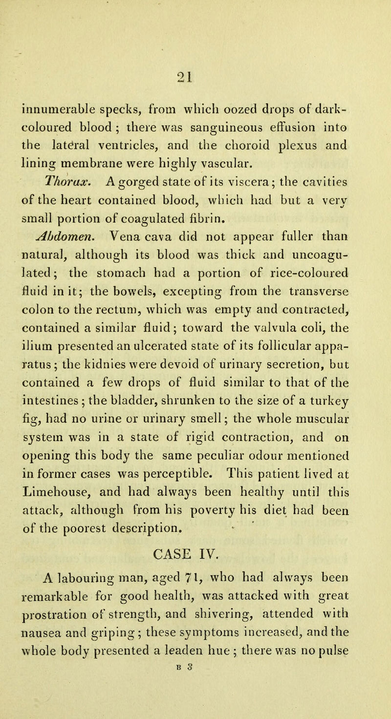 innumerable specks, from which oozed drops of dark- coloured blood ; there was sanguineous effusion into the lateral ventricles, and the choroid plexus and lining membrane were highly vascular. Thorax. A gorged state of its viscera; the cavities of the heart contained blood, which had but a verv small portion of coagulated fibrin. Abdomen. Vena cava did not appear fuller than natural, although its blood was thick and uncoagu- lated; the stomach had a portion of rice-coloured fluid in it; the bowels, excepting from the transverse colon to the rectum, which was empty and contracted, contained a similar fluid; toward the valvula coli, the ilium presented an ulcerated state of its follicular appa- ratus ; the kidnies were devoid of urinary secretion, but contained a few drops of fluid similar to that of the intestines ; the bladder, shrunken to the size of a turkey fig, had no urine or urinary smell; the whole muscular system was in a state of rigid contraction, and on opening this body the same peculiar odour mentioned informer cases was perceptible. This patient lived at Limehouse, and had always been healthy until this attack, although from his poverty his diet had been of the poorest description. CASE IV. A labouring man, aged 71, who had always been remarkable for good health, was attacked with great prostration of strength, and shivering, attended with nausea and griping; these symptoms increased, and the whole body presented a leaden hue ; there was no pulse B 3