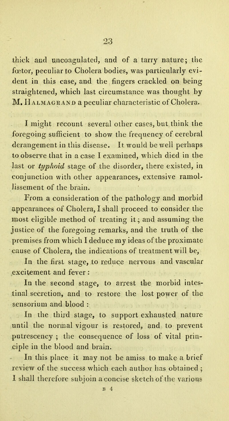 thick and uncoagulated, and of a tarry nature; the foetor, pecuhar to Cholera bodies, was particularly evi- dent in this case, and the fingers craclded on being straightened, which last circumstance was thought by M. Halmagrand a peculiar characteristic of Cholera. I might recount several other cases, but think the foregoing sufficient to show the frequency of cerebral derangement in this disease. It would be well perhaps to observe that in a case I examined, which died in the last or typhoid stage of the disorder, there existed, in conjunction with other appearances, extensive ramol- lissement of the brain. From a consideration of the pathology and morbid appearances of Cholera, I shall proceed to consider the most eligible method of treating it ; and assuming the justice of the foregoing remarks, and the truth of the premises from which I deduce my ideas of the proximate cause of Cholera, the indications of treatment will be. In the first stage, to r.educe nervous and vascular excitement and fever: In the second stage^ to arrest the morbid intes- tinal secretion, and to restore the lost power of the scnsorium and blood : In the third stage, to support exhausted nature until the normal vigour is restored^ and to prevent putrescency ; the consequence of loss of vital prin- ciple in the blood and brain. In this place it may not be amiss to make a brief review of the success which each author has obtained ; I shall therefore subjoin aconcise sketch of the various