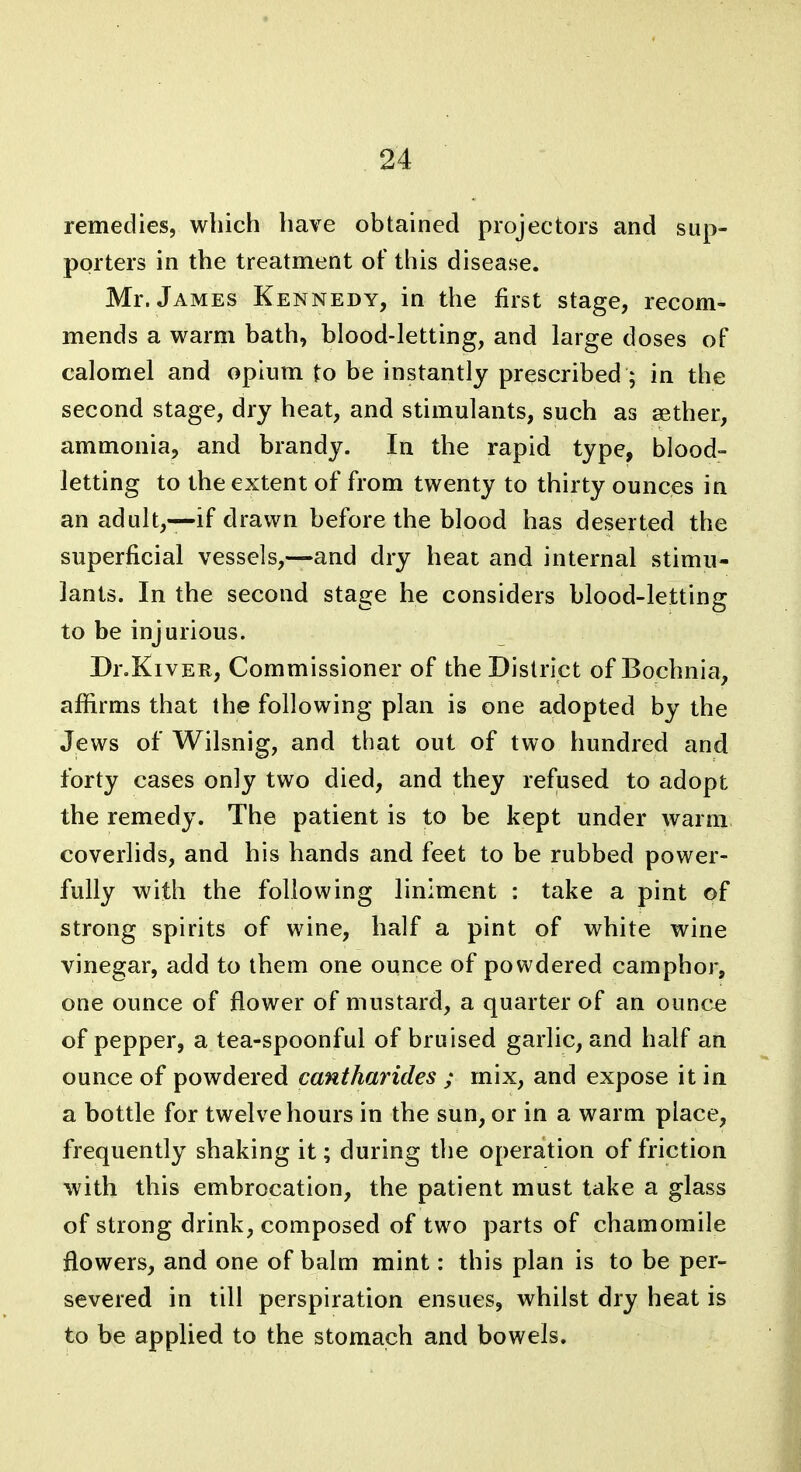 remedies, which have obtained projectors and sup- porters in the treatment of this disease. Mr. James Kennedy, in the first stage, recom- mends a warm bath, blood-letting, and large doses of calomel and opium to be instantly prescribed ; in the second stage, dry heat, and stimulants, such as aether, ammonia, and brandy. In the rapid type, blood- letting to the extent of from twenty to thirty ounces in an adult,—if drawn before the blood has deserted the superficial vessels,—and dry heat and internal stimu- lants. In the second stage he considers blood-letting to be injurious. Dr.KivER, Commissioner of the District of Bochnia, affirms that the following plan is one adopted by the Jews of Wilsnig, and that out of two hundred and forty cases only two died, and they refused to adopt the remedy. The patient is to be kept under warm coverlids, and his hands and feet to be rubbed power- fully with the following liniment : take a pint of strong spirits of wine, half a pint of white wine vinegar, add to them one ounce of powdered camphor, one ounce of flower of mustard, a quarter of an ounce of pepper, a tea-spoonful of bruised garlic, and half an ounce of powdered cantharides ; mix, and expose it in a bottle for twelve hours in the sun, or in a warm place, frequently shaking it; during the operation of friction with this embrocation, the patient must take a glass of strong drink, composed of two parts of chamomile flowers, and one of balm mint: this plan is to be per- severed in till perspiration ensues, whilst dry heat is to be applied to the stomach and bowels.