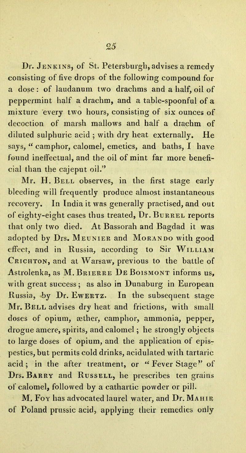 9.5 Dr. JenkinSj of St. Petersburg!], advises a remedy consisting of five drops of the following compound for a dose: of laudanum two drachms and a half, oil of peppermint half a drachm, and a table-spoonful of a mixture every two hours, consisting of six ounces of decoction of marsh mallows and half a drachm of diluted sulphuric acid ; with dry heat externally. He says,  camphor, calomel, emetics, and baths, I have found ineffectual, and the oil of mint far more benefi- cial than the cajeput oil. Mr. H. Bell observes, in the first stage early bleeding will frequently produce almost instantaneous recovery. In India it was generally practised, and out of eighty-eight cases thus treated, Dr. Burrel reports that onl}^ two died. At Bassorah and Bagdad it was adopted by Drs. Meunier and Morando with good effect, and in Russia, according to Sir William Cricmton, and at Warsaw^ previous to the battle of Astrolenka, as M.Brierre De Boismont informs us, with great success; as also in Dunaburg in European Russia, by Dr. Ewertz. In the subsequent stage Mr. Bell advises dry heat and frictions, with small doses of opium, aether, camphor, ammonia, peppei, drogue amere, spirits, and calomel; he strongly objects to large doses of opium, and the application of epis- pestics, but permits cold drinks, acidulated with tartaric acid; in the after treatment, or *^ Fever Stageof Drs. Barry and Russell, he prescribes ten grains of calomel, followed by a cathartic powder or pill. M. FoY has advocated laurel water, and Dr. Mahir of Poland prussic acid, applying their remedies only