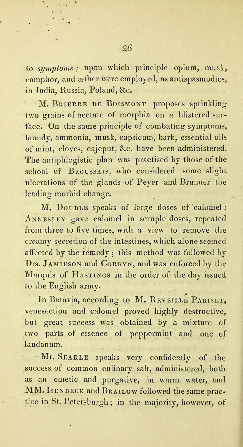 io symptorns; upon which principle opium, musk, camphor, and aether were employed, as antispasmodics, in India, Russia, Poland, &c. M. Brierre de Boismont proposes sprinkling two grains of acetate of morphia on a blistered sur- face. On the same principle of combating symptoms, brandy, ammonia, musk, capsicum, bark, essential oils of mint, cloves, cajeput. &c. have been administered. The antiphlogistic plan was practised by those of the school of Broussais, who considered some slight •ulcerations of the glands of Peyer and Brunner the leading morbid change. M, Double speaks of large doses of calomel: Annesley gave calomel in scruple doses, repeated from three to five times, with a view to remove the creamy secretion of the intestines, which alone seemed affected by the remedy ; this method was followed by Drs. Jamieson and Corbyn, and was enforced by the Marquis of Hastings in the order of the day issued to the English arm.y. In Batavia, according to M. Reveille Pariset, venesection and calomel proved highly destructive, but great success was obtained by a mixture of two parts of essence of peppermint and one of laudanum. Mr. Searle speaks very confidently of tl)e success of common culinary salt, administered, both as an emetic and purgative, in warm water, and MM. IsENBECK and Brailow followed the same prac- tice in St. Petersburgh ; in the majority, however, of