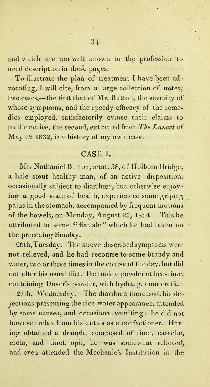 and which are too well known to the profession to need description in thes'e pages. To illustrate the plan of treatment I have been ad- vocating, I will cite, from a large collection of rratesy two cases,—-the first that of Mr. Button, the severity of whose symptoms, and the speedy efficacy of the reme- dies employed, satisfactorily evince their claims to public notice, the second, extracted from The Lancet of May 12 1832, is a history of my own case. CASE I. Mr. Nathaniel Button, eetat. 38, of Holborn Bridge, a hale stout healthy man, of an active disposition, occasionally subject to diarrhoea, but otherwise enjoy- ing a good state of health, experienced some griping pains in the stomach, accompanied by frequent motions of the bowels, on Monday, August 25, 1834. This he attributed to some  flat ale  which he had taken on the preceding Sunday. 26th, Tuesday. The above described symptoms were not relieved, and he had recourse to some brandy and water, two or three times in the course of the day,but did not alter his usual diet. He took a powder at bed-time^ containing Dover's powder, with hydrarg. cum creta. 27th, Wednesday. The diarrhoea increased, his de- jections presenting the rice-w^ater appearance, attended by some nausea, and occasional vomiting ; he did not however relax from his duties as a confectioner. Hav- ing obtained a draught composed of tinct. catechu, creta, and tinct. opii, he was somewhat relieved, and even attended the Mechanic's Institution in the