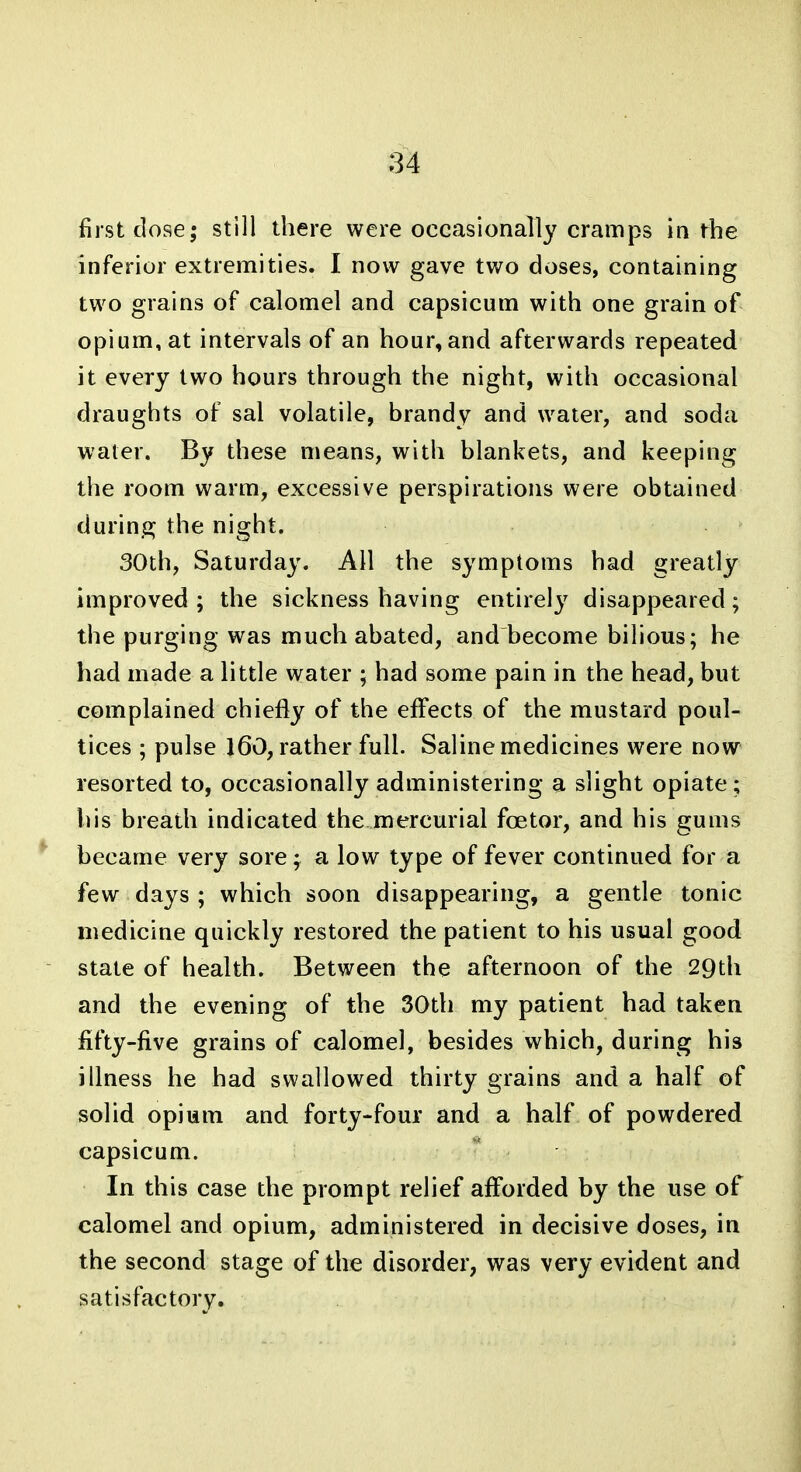 first close; still there were occasionally cramps in the inferior extremities. I now gave two doses, containing two grains of calomel and capsicum with one grain of opium, at intervals of an hour, and afterwards repeated it every two hours through the night, with occasional draughts of sal volatile, brandy and water, and soda water. By these means, with blankets, and keeping the room warm, excessive perspirations were obtained durin.Gj the night. 30th, Saturday. All the symptoms had greatly improved; the sickness having entirely disappeared; the purging was much abated, and become bilious; he had made a little water ; had some pain in the head, but complained chiefly of the effects of the mustard poul- tices ; pulse 160, rather full. Saline medicines were now resorted to, occasionally administering a slight opiate; his breath indicated the mercurial foetor, and his gums *' became very sore; a low type of fever continued for a few days ; which soon disappearing, a gentle tonic medicine quickly restored the patient to his usual good state of health. Between the afternoon of the 29th and the evening of the 30th my patient had taken fifty-five grains of calomel, besides which, during his illness he had swallowed thirty grains and a half of solid opium and forty-four and a half of powdered capsicum. In this case the prompt relief afforded by the use of calomel and opium, administered in decisive doses, in the second stage of the disorder, was very evident and satisfactory.