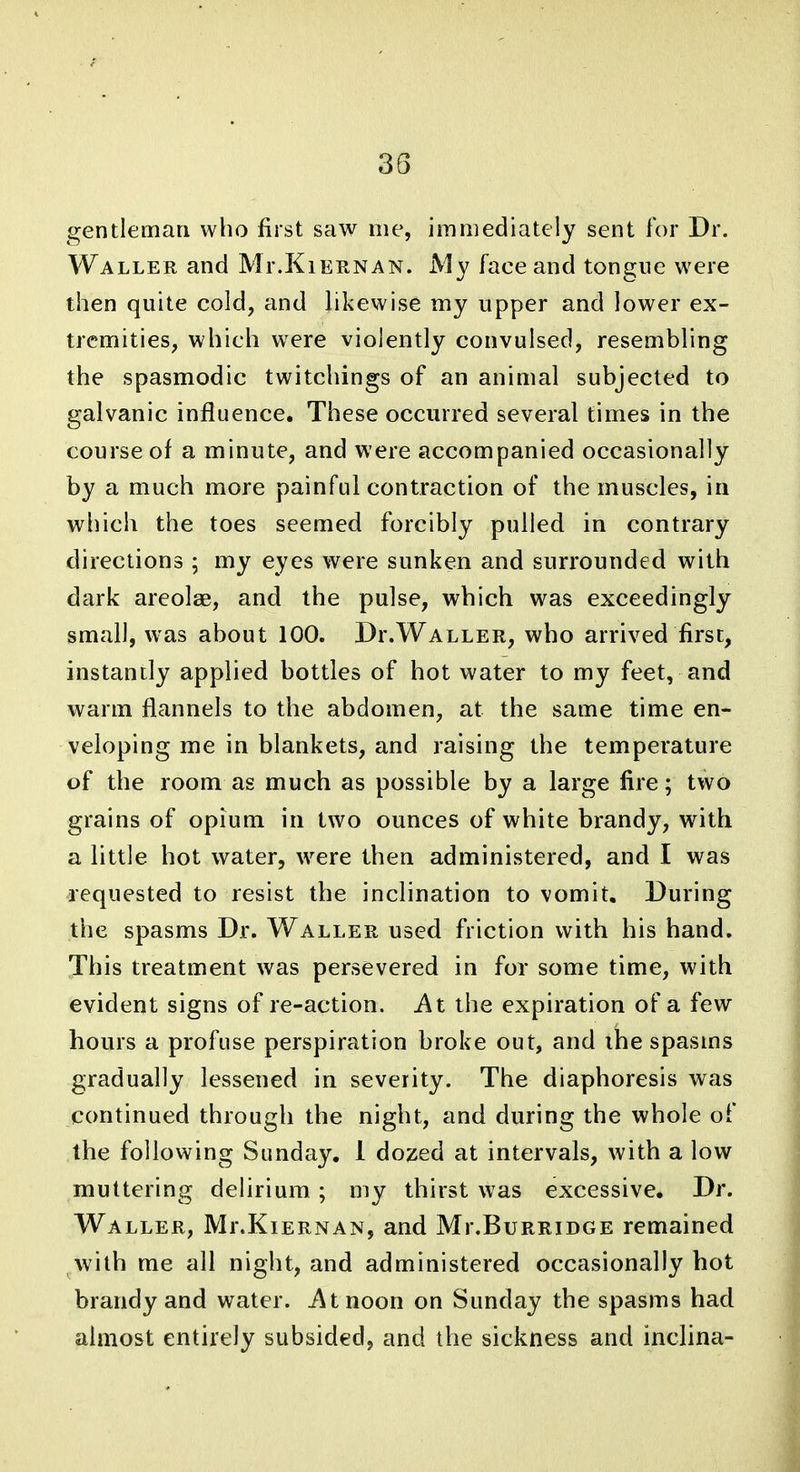 gentleman who first saw me, immediately sent for Dr. WALLEE, and Mr.KiERNAN. My face and tongue were then quite cold, and likewise my upper and lower ex- tremities, which were violently convulsed, resembling the spasmodic twitchings of an animal subjected to galvanic influence. These occurred several times in the course of a minute, and were accompanied occasionally by a much more painful contraction of the muscles, ia which the toes seemed forcibly pulled in contrary directions ; my eyes were sunken and surrounded with dark areolae, and the pulse, which was exceedingly small, was about 100. Dr.WALLER, who arrived first, instantly applied bottles of hot water to my feet, and warm flannels to the abdomen, at the same time en- veloping me in blankets, and raising the temperature of the room as much as possible by a large fire; two grains of opium in two ounces of white brandy, with a little hot water, were then administered, and I was requested to resist the inclination to vomit. During the spasms Dr. Waller used friction with his hand. This treatment was persevered in for some time, with evident signs of re-action. At the expiration of a few hours a profuse perspiration broke out, and the spasms gradually lessened in severity. The diaphoresis was continued through the night, and during the whole of the following Sunday. 1 dozed at intervals, with a low muttering delirium ; my thirst was excessive. Dr. Waller, Mr.KiERNAN, and Mr.BuRRiDGE remained with me all night, and administered occasionally hot brandy and water, ^tnoon on Sunday the spasms had almost entirely subsided, and the sickness and inclina-